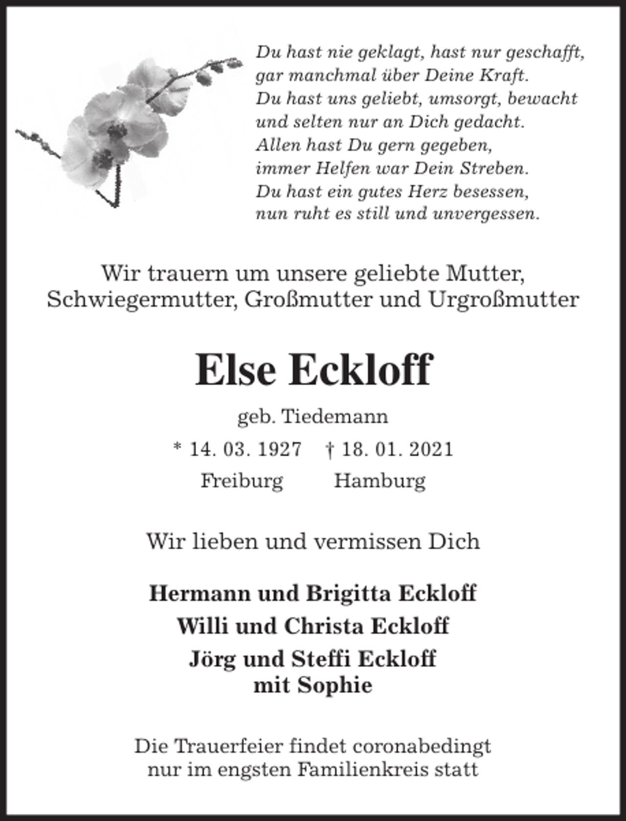 <p>Du hast nie geklagt, hast nur geschafft,<br />gar manchmal über Deine Kraft.<br />Du hast uns geliebt, umsorgt, bewacht<br />und selten nur an Dich gedacht.<br />Allen hast Du gern gegeben,<br />immer Helfen war Dein Streben.<br />Du hast ein gutes Herz besessen,<br />nun ruht es still und unvergessen.<br />Wir trauern um unsere geliebte Mutter,<br />Schwiegermutter, Großmutter und Urgroßmutter<br />Else Eckloff<br />geb. Tiedemann<br />* 14. 03. 1927 † 18. 01. 2021<br />Freiburg Hamburg<br />Wir lieben und vermissen Dich</p>
<p>Hermann und Brigitta Eckloff<br />Willi und Christa Eckloff<br />Jörg und Steffi Eckloff<br />mit Sophie<br />Die Trauerfeier findet coronabedingt<br />nur im engsten Familienkreis statt</p>