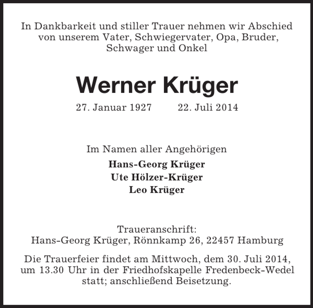 <p>In Dankbarkeit und stiller Trauer nehmen wir Abschied von unserem Vater, Schwiegervater, Opa, Bruder, Schwager und Onkel<br />Werner Krüger<br />27. Januar 1927 22. Juli 2014<br />Im Namen aller Angehörigen<br />Hans-Georg Krüger<br />Ute Hölzer-Krüger<br />Leo Krüger<br />Traueranschrift:<br />Hans-Georg Krüger, Rönnkamp 26, 22457 Hamburg<br />Die Trauerfeier findet am Mittwoch, dem 30. Juli 2014, um 13.30 Uhr in der Friedhofskapelle Fredenbeck-Wedel<br />statt; anschließend Beisetzung.</p>