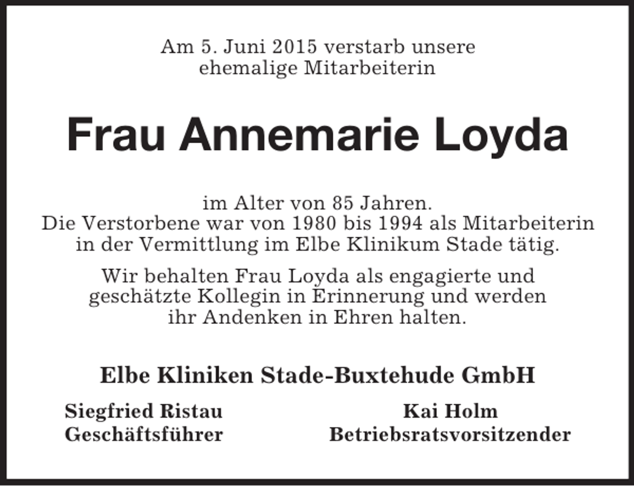 <p>Am 5. Juni 2015 verstarb unsere<br />ehemalige Mitarbeiterin<br />Frau Annemarie Loyda<br />im Alter von 85 Jahren.<br />Die Verstorbene war von 1980 bis 1994 als Mitarbeiterin in der Vermittlung im Elbe Klinikum Stade tätig.<br />Wir behalten Frau Loyda als engagierte und<br />geschätzte Kollegin in Erinnerung und werden<br />ihr Andenken in Ehren halten.<br />Elbe Kliniken Stade-Buxtehude GmbH<br />Siegfried Ristau Kai Holm<br />Geschäftsführer Betriebsratsvorsitzender</p>