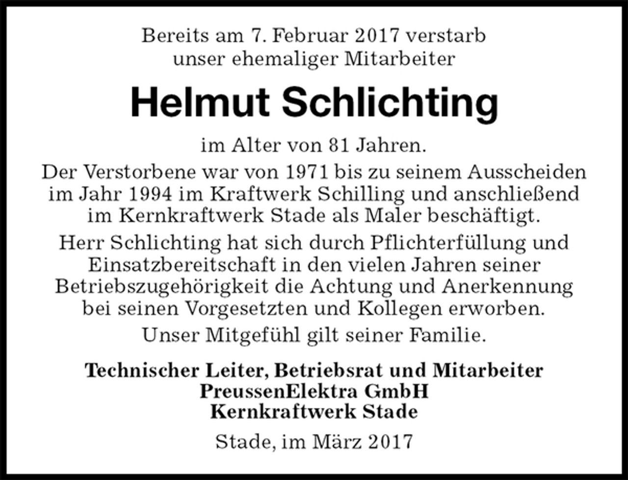 <p>Bereits am 7. Februar 2017 verstarb<br />unser ehemaliger Mitarbeiter<br />Stade, im März 2017<br />Helmut Schlichting<br />Technischer Leiter, Betriebsrat und Mitarbeiter<br />PreussenElektra GmbH<br />Kernkraftwerk Stade<br />im Alter von 81 Jahren.<br />Der Verstorbene war von 1971 bis zu seinem Ausscheiden im Jahr 1994 im Kraftwerk Schilling und anschließend im Kernkraftwerk Stade als Maler beschäftigt.<br />Herr Schlichting hat sich durch Pflichterfüllung und<br />Einsatzbereitschaft in den vielen Jahren seiner Betriebszugehörigkeit die Achtung und Anerkennung bei seinen Vorgesetzten und Kollegen erworben.<br />Unser Mitgefühl gilt seiner Familie.</p>