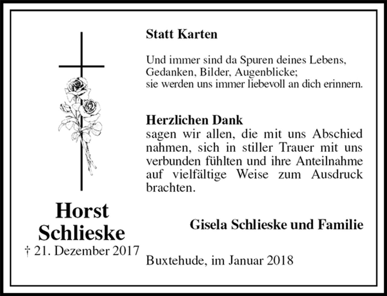 <p>Statt Karten</p><p>Und immer sind da Spuren deines Lebens,<br />Gedanken, Bilder, Augenblicke;<br />sie werden uns immer liebevoll an dich erinnern.<br />Herzlichen Dank<br />sagen wir allen, die mit uns Abschied nahmen, sich in stiller Trauer mit uns verbunden fühlten und ihre Anteilnahme<br />auf vielfältige Weise zum Ausdruck brachten.<br />Gisela Schlieske und Familie<br />Buxtehude, im Januar 2018<br />Horst<br />Schlieske<br />† 21. Dezember 2017</p>