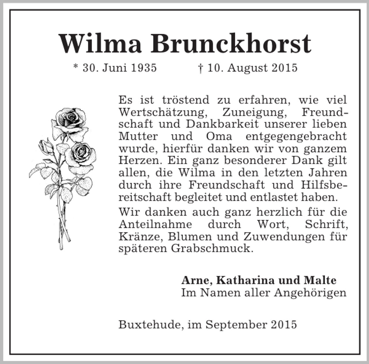 <p>Wilma Brunckhorst<br />* 30. Juni 1935 † 10. August 2015<br />Es ist tröstend zu erfahren, wie viel Wertschätzung, Zuneigung, Freundschaft und Dankbarkeit unserer lieben Mutter und Oma entgegengebracht wurde, hierfür danken wir von ganzem Herzen. Ein ganz besonderer Dank gilt allen, die Wilma in den letzten Jahren durch ihre Freundschaft und Hilfsbereitschaft begleitet und entlastet haben.<br />Wir danken auch ganz herzlich für die Anteilnahme durch Wort, Schrift, Kränze, Blumen und Zuwendungen für späteren Grabschmuck.<br />Arne, Katharina und Malte<br />Im Namen aller Angehörigen<br />Buxtehude, im September 2015</p>