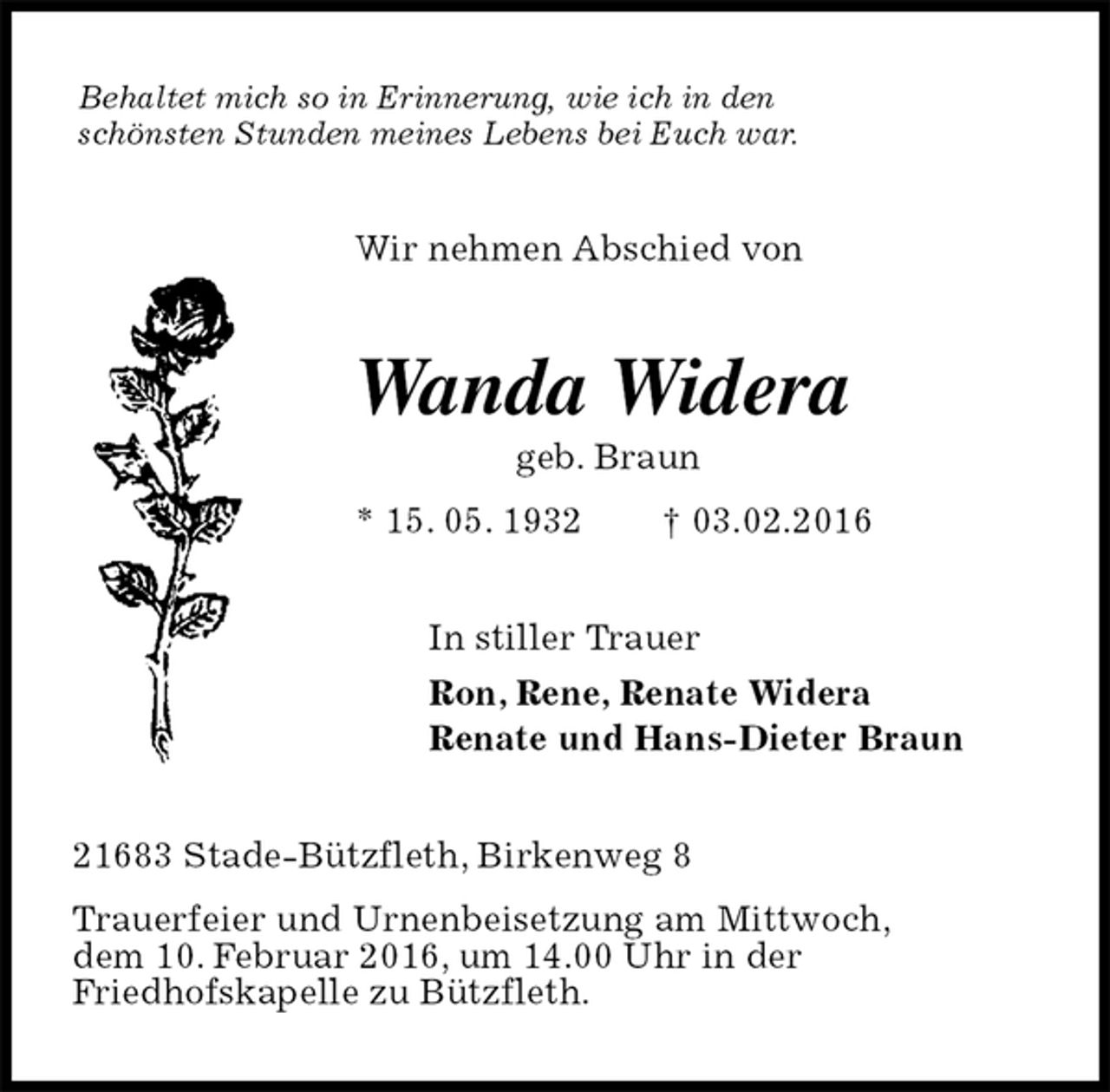 <p>Behaltet mich so in Erinnerung, wie ich in den schönsten Stunden meines Lebens bei Euch war.<br />Wir nehmen Abschied von<br />Wanda Widera<br />geb. Braun<br />* 15. 05. 1932 † 03.02.2016<br />In stiller Trauer<br />Ron, Rene, Renate Widera<br />Renate und Hans-Dieter Braun<br />21683 Stade-Bützfleth, Birkenweg 8<br />Trauerfeier und Urnenbeisetzung am Mittwoch,<br />dem 10. Februar 2016, um 14.00 Uhr in der<br />Friedhofskapelle zu Bützfleth.</p>
