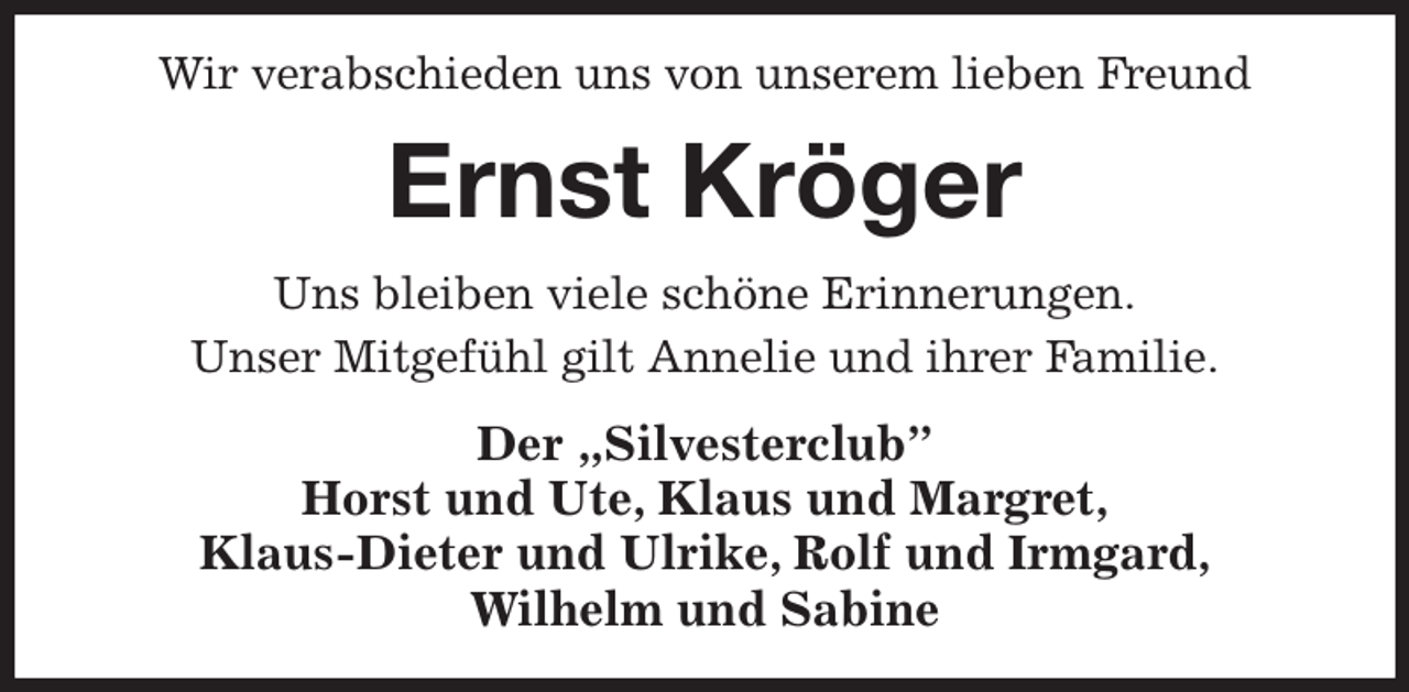 <p>Wir verabschieden uns von unserem lieben Freund<br />Ernst Kröger<br />Uns bleiben viele schöne Erinnerungen.<br />Unser Mitgefühl gilt Annelie und ihrer Familie.<br />Der „Silvesterclub”<br />Horst und Ute, Klaus und Margret,<br />Klaus-Dieter und Ulrike, Rolf und Irmgard,<br />Wilhelm und Sabine</p>