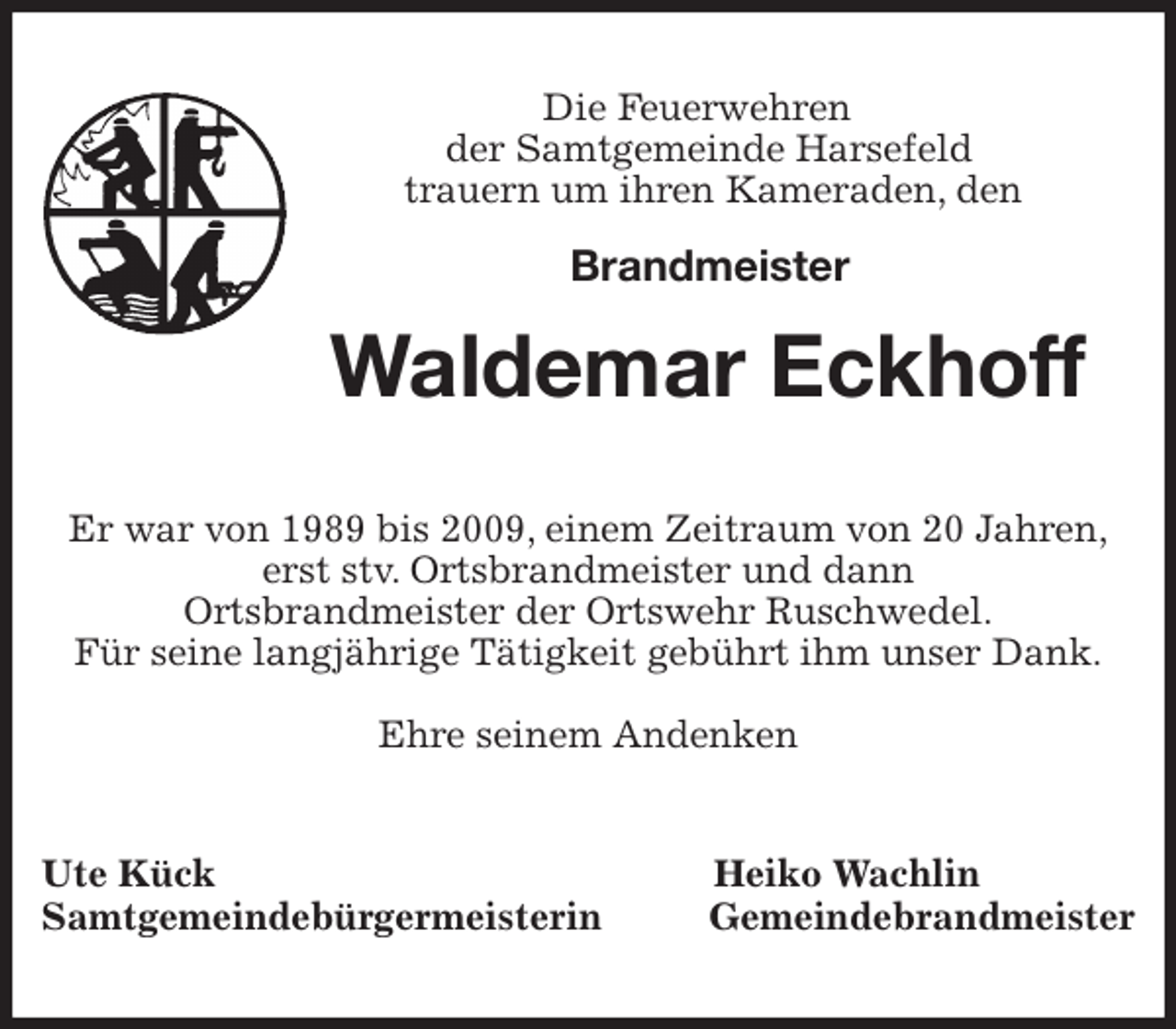 <p>Die Feuerwehren<br />der Samtgemeinde Harsefeld<br />trauern um ihren Kameraden, den</p><p>Brandmeister<br />Waldemar Eckhoff<br />Er war von 1989 bis 2009, einem Zeitraum von 20 Jahren,<br />erst stv. Ortsbrandmeister und dann<br />Ortsbrandmeister der Ortswehr Ruschwedel.<br />Für seine langjährige Tätigkeit gebührt ihm unser Dank.</p><p>Ehre seinem Andenken<br />Ute Kück Heiko Wachlin<br />Samtgemeindebürgermeisterin Gemeindebrandmeister</p>