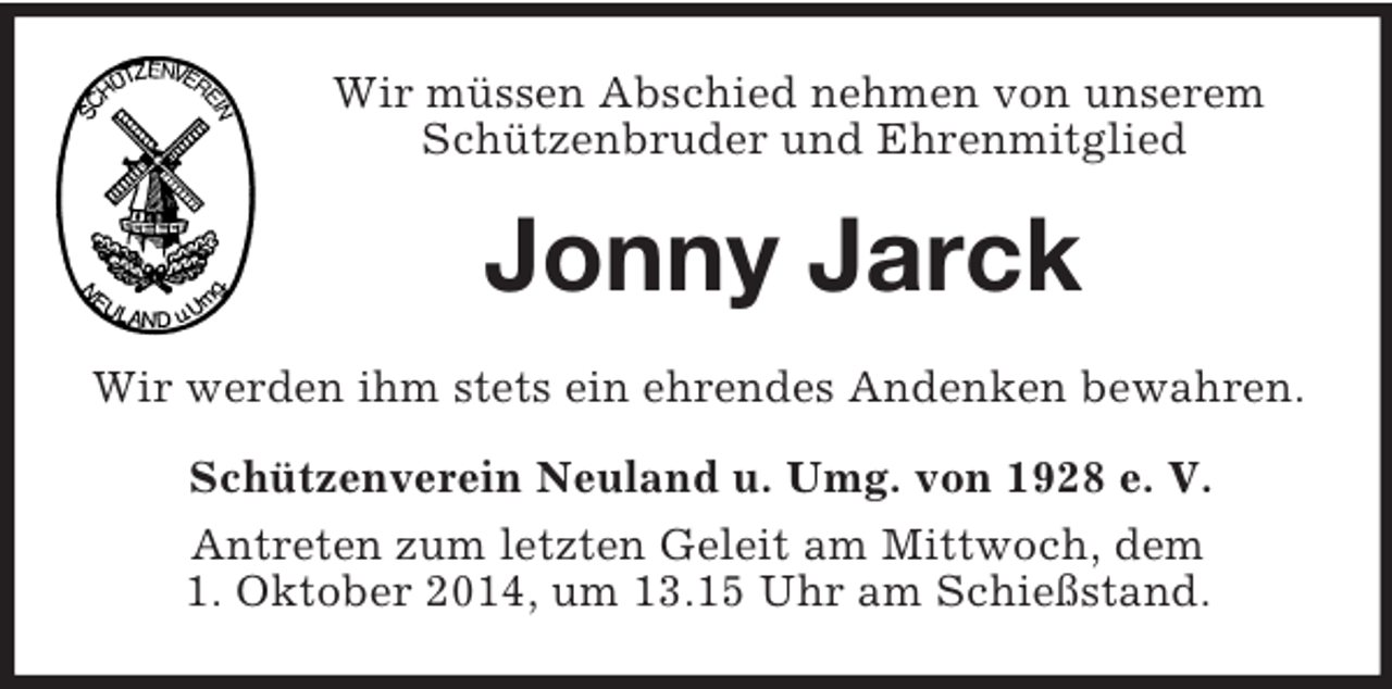 <p>Wir müssen Abschied nehmen von unserem Schützenbruder und Ehrenmitglied<br />Jonny Jarck<br />Wir werden ihm stets ein ehrendes Andenken bewahren.<br />Schützenverein Neuland u. Umg. von 1928 e. V.<br />Antreten zum letzten Geleit am Mittwoch, dem<br />1. Oktober 2014, um 13.15 Uhr am Schießstand.</p>