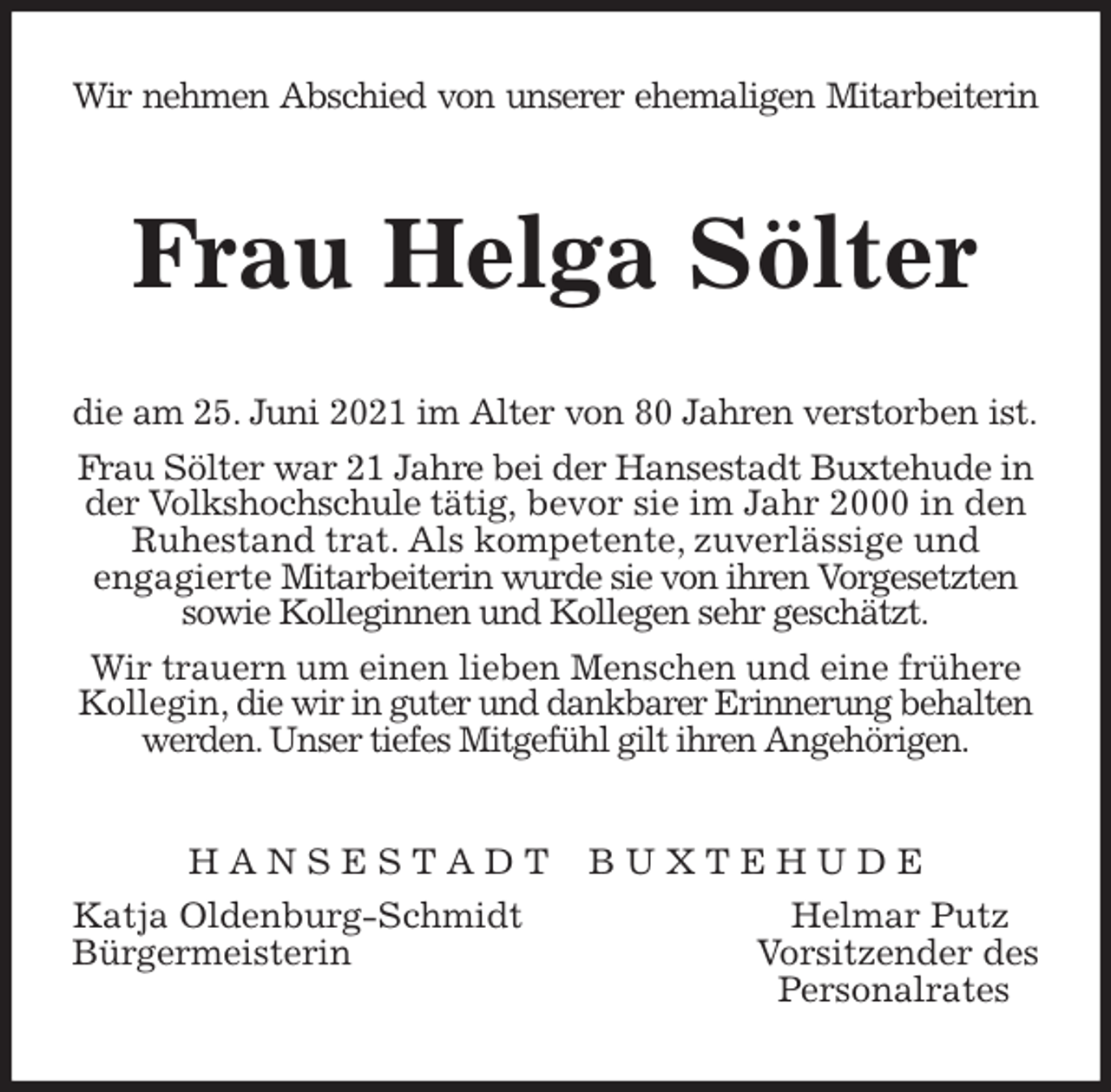 <p>Wir nehmen Abschied von unserer ehemaligen Mitarbeiterin<br />Frau Helga Sölter<br />die am 25. Juni 2021 im Alter von 80 Jahren verstorben ist.<br />Frau Sölter war 21 Jahre bei der Hansestadt Buxtehude in der Volkshochschule tätig, bevor sie im Jahr 2000 in den Ruhestand trat. Als kompetente, zuverlässige und<br />engagierte Mitarbeiterin wurde sie von ihren Vorgesetzten sowie Kolleginnen und Kollegen sehr geschätzt.<br />Wir trauern um einen lieben Menschen und eine frühere Kollegin, die wir in guter und dankbarer Erinnerung behalten werden. Unser tiefes Mitgefühl gilt ihren Angehörigen.<br />H A N S E S T A D T B U X T E H U D E<br />Katja Oldenburg-Schmidt Helmar Putz<br />Bürgermeisterin Vorsitzender des<br />Personalrates</p>