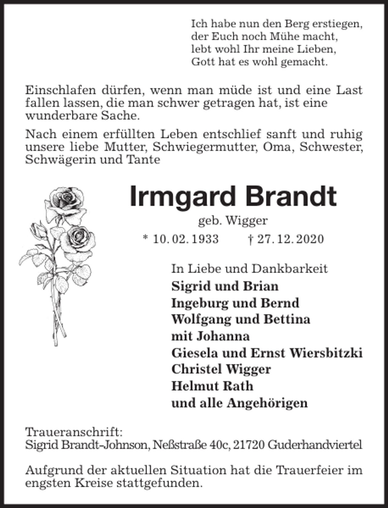 <p>Ich habe nun den Berg erstiegen,<br />der Euch noch Mühe macht,<br />lebt wohl Ihr meine Lieben,<br />Gott hat es wohl gemacht.<br />Einschlafen dürfen, wenn man müde ist und eine Last fallen lassen, die man schwer getragen hat, ist eine<br />wunderbare Sache.<br />Nach einem erfüllten Leben entschlief sanft und ruhig unsere liebe Mutter, Schwiegermutter, Oma, Schwester, Schwägerin und Tante<br />Irmgard Brandt<br />geb. Wigger<br />* 10. 02. 1933 † 27. 12. 2020<br />In Liebe und Dankbarkeit<br />Sigrid und Brian<br />Ingeburg und Bernd<br />Wolfgang und Bettina<br />mit Johanna<br />Giesela und Ernst Wiersbitzki<br />Christel Wigger<br />Helmut Rath<br />und alle Angehörigen<br />Traueranschrift:<br />Sigrid Brandt-Johnson, Neßstraße 40c, 21720 Guderhandviertel</p>
<p>Aufgrund der aktuellen Situation hat die Trauerfeier im engsten Kreise stattgefunden.</p>