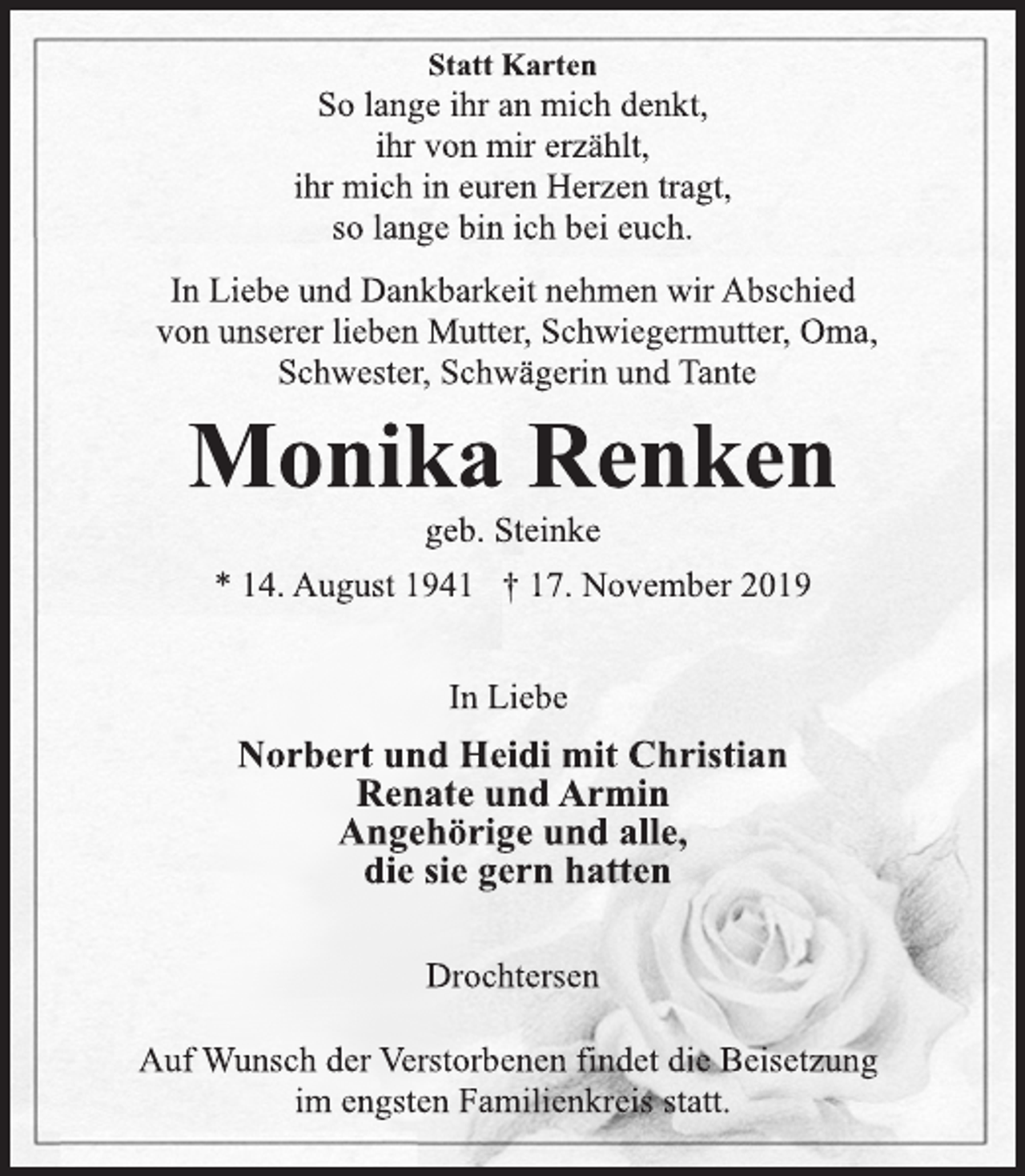 <p>Statt Karten<br />Auf Wunsch der Verstorbenen findet die Beisetzung<br />im engsten Familienkreis statt.<br />So lange ihr an mich denkt,<br />ihr von mir erzählt,<br />ihr mich in euren Herzen tragt,<br />so lange bin ich bei euch.<br />In Liebe und Dankbarkeit nehmen wir Abschied<br />von unserer lieben Mutter, Schwiegermutter, Oma,<br />Schwester, Schwägerin und Tante<br />Monika Renken<br />geb. Steinke<br />* 14. August 1941 † 17. November 2019<br />In Liebe<br />Norbert und Heidi mit Christian<br />Renate und Armin<br />Angehörige und alle,<br />die sie gern hatten<br />Drochtersen<br />Statt Karten<br />Auf Wunsch der Verstorbenen findet die Beisetzung<br />im engsten Familienkreis statt.</p>