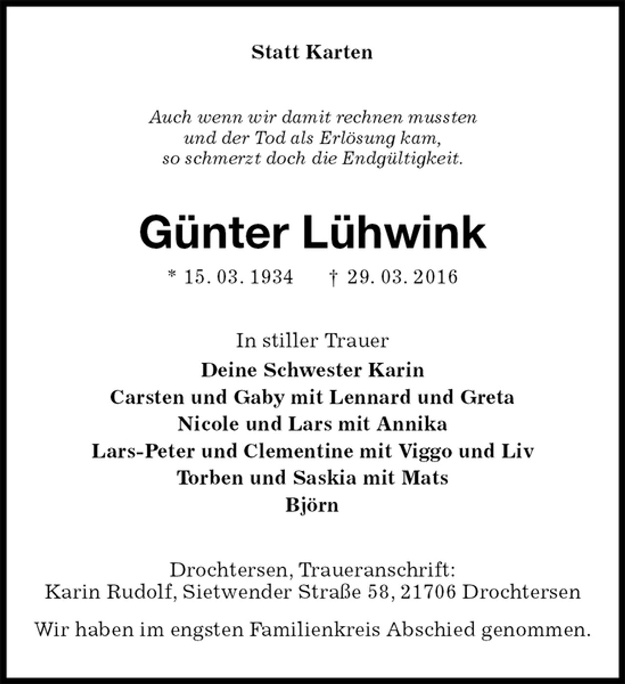 <p>Statt Karten<br />Auch wenn wir damit rechnen mussten<br />und der Tod als Erlösung kam,<br />so schmerzt doch die Endgültigkeit.<br />Günter Lühwink<br />* 15. 03. 1934 † 29. 03. 2016<br />In stiller Trauer<br />Deine Schwester Karin<br />Carsten und Gaby mit Lennard und Greta<br />Nicole und Lars mit Annika<br />Lars-Peter und Clementine mit Viggo und Liv<br />Torben und Saskia mit Mats<br />Björn<br />Drochtersen, Traueranschrift:<br />Karin Rudolf, Sietwender Straße 58, 21706 Drochtersen<br />Wir haben im engsten Familienkreis Abschied genommen.</p>