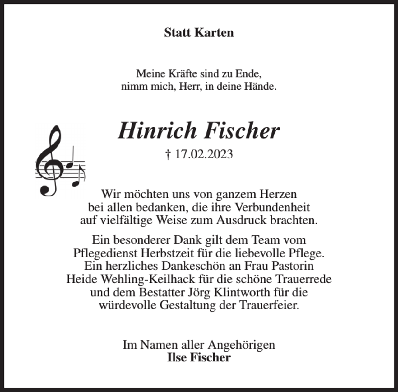 <p>Statt Karten<br />Meine Kräfte sind zu Ende,<br />nimm mich, Herr, in deine Hände.<br />Hinrich Fischer<br />† 17.02.2023<br />Wir möchten uns von ganzem Herzen<br />bei allen bedanken, die ihre Verbundenheit<br />auf vielfältige Weise zum Ausdruck brachten.<br />Ein besonderer Dank gilt dem Team vom<br />Pflegedienst Herbstzeit für die liebevolle Pflege.<br />Ein herzliches Dankeschön an Frau Pastorin<br />Heide Wehling-Keilhack für die schöne Trauerrede<br />und dem Bestatter Jörg Klintworth für die<br />würdevolle Gestaltung der Trauerfeier.<br />Im Namen aller Angehörigen<br />Ilse Fischer</p>