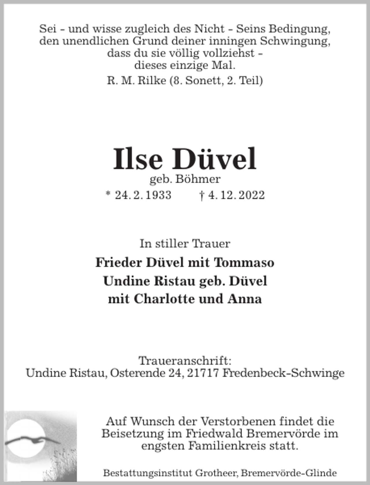 <p>Sei - und wisse zugleich des Nicht - Seins Bedingung,<br />den unendlichen Grund deiner inningen Schwingung,<br />dass du sie völlig vollziehst -<br />dieses einzige Mal.<br />R. M. Rilke (8. Sonett, 2. Teil)</p><p>Ilse Düvel<br />geb. Böhmer<br />* 24. 2. 1933 † 4. 12. 2022</p><p>In stiller Trauer<br />Frieder Düvel mit Tommaso<br />Undine Ristau geb. Düvel<br />mit Charlotte und Anna</p><p>Traueranschrift:<br />Undine Ristau, Osterende 24, 21717 Fredenbeck-Schwinge</p><p>Auf Wunsch der Verstorbenen findet die Beisetzung im Friedwald Bremervörde im engsten Familienkreis statt.<br />Bestattungsinstitut Grotheer, Bremervörde-Glinde</p>