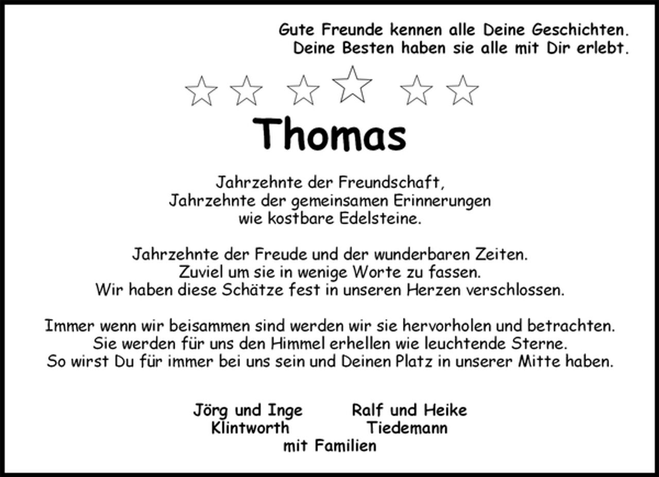 <p>Gute Freunde kennen alle Deine Geschichten.<br />Deine Besten haben sie alle mit Dir erlebt.</p><p>Thomas<br />Jahrzehnte der Freundschaft,<br />Jahrzehnte der gemeinsamen Erinnerungen<br />wie kostbare Edelsteine.</p><p>Jahrzehnte der Freude und der wunderbaren Zeiten.<br />Zuviel um sie in wenige Worte zu fassen.<br />Wir haben diese Schätze fest in unseren Herzen verschlossen.</p><p>Immer wenn wir beisammen sind werden wir sie hervorholen und betrachten.<br />Sie werden für uns den Himmel erhellen wie leuchtende Sterne.<br />So wirst Du für immer bei uns sein und Deinen Platz in unserer Mitte haben.</p><p>Jörg und Inge Ralf und Heike<br />Klintworth Tiedemann<br />mit Familien</p>