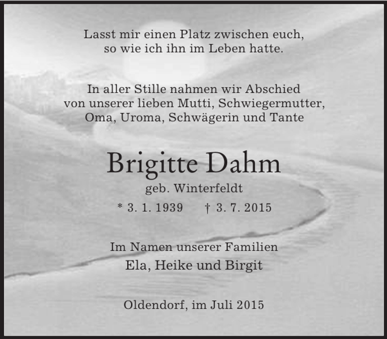 <p>Lasst mir einen Platz zwischen euch,<br />so wie ich ihn im Leben hatte.<br />In aller Stille nahmen wir Abschied<br />von unserer lieben Mutti, Schwiegermutter,<br />Oma, Uroma, Schwägerin und Tante<br />Brigitte Dahm<br />geb. Winterfeldt<br />* 3. 1. 1939 † 3. 7. 2015<br />Im Namen unserer Familien<br />Ela, Heike und Birgit<br />Oldendorf, im Juli 2015</p>