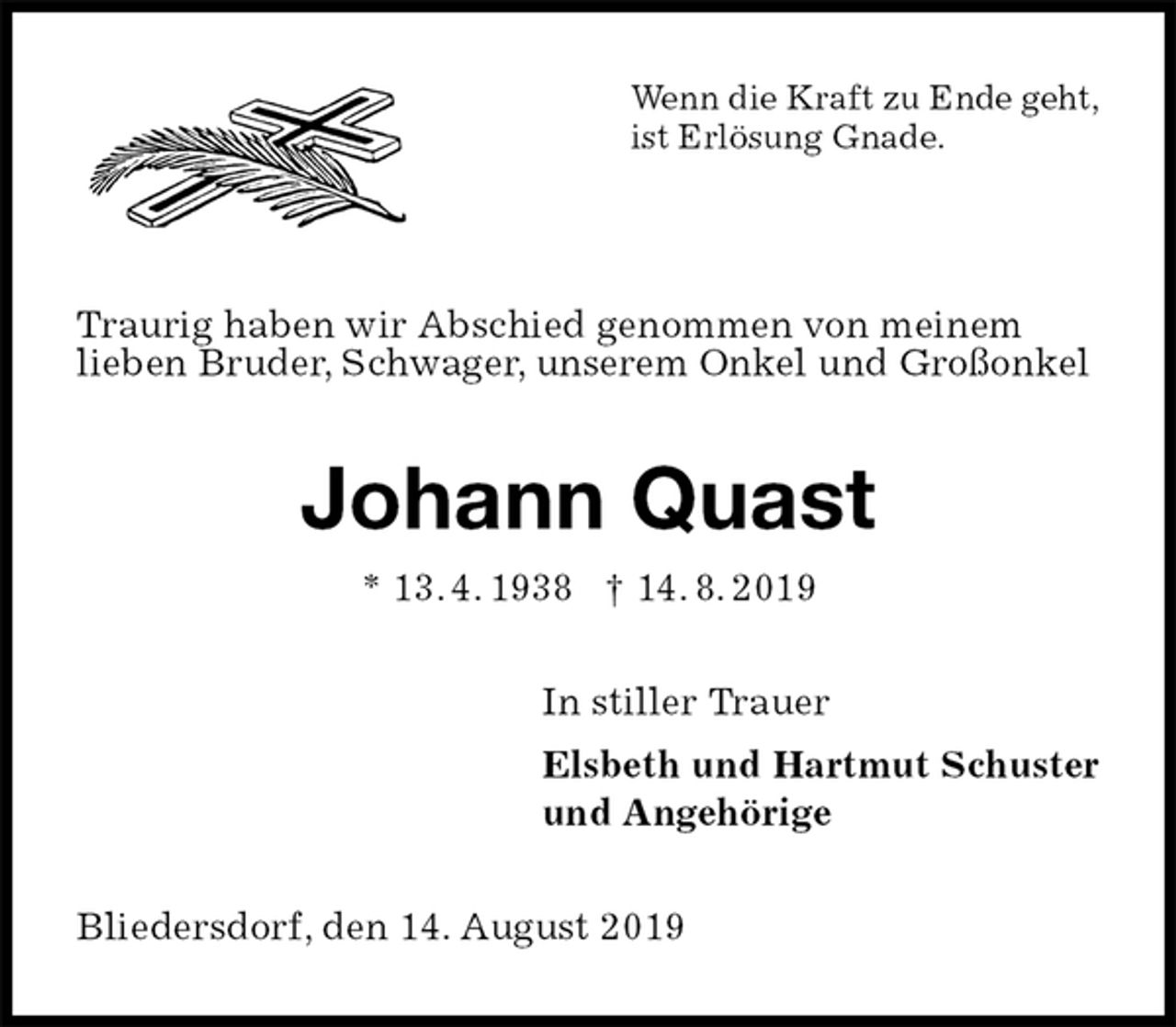 <p>Wenn die Kraft zu Ende geht,<br />ist Erlösung Gnade.</p><p>Traurig haben wir Abschied genommen von meinem<br />lieben Bruder, Schwager, unserem Onkel und Großonkel<br />Johann Quast<br />* 13. 4. 1938 † 14. 8. 2019<br />In stiller Trauer<br />Elsbeth und Hartmut Schuster<br />und Angehörige<br />Bliedersdorf, den 14. August 2019</p>