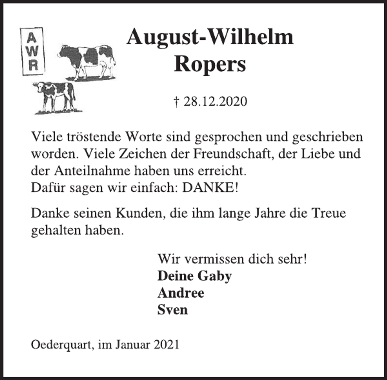 <p>August-Wilhelm Ropers<br />† 28.12.2020<br />August-Wilhelm Ropers † 28.12.2020<br />Viele tröstende Worte sind gesprochen und geschrieben<br />worden. Viele Zeichen der Freundschaft, der Liebe und<br />der Anteilnahme haben uns erreicht.<br />Dafür sagen wir einfach: DANKE!<br />Danke seinen Kunden, die ihm lange Jahre die Treue<br />gehalten haben.<br />Wir vermissen dich sehr!<br />Deine Gaby<br />Andree<br />Sven<br />Oederquart, im Januar 2021</p>