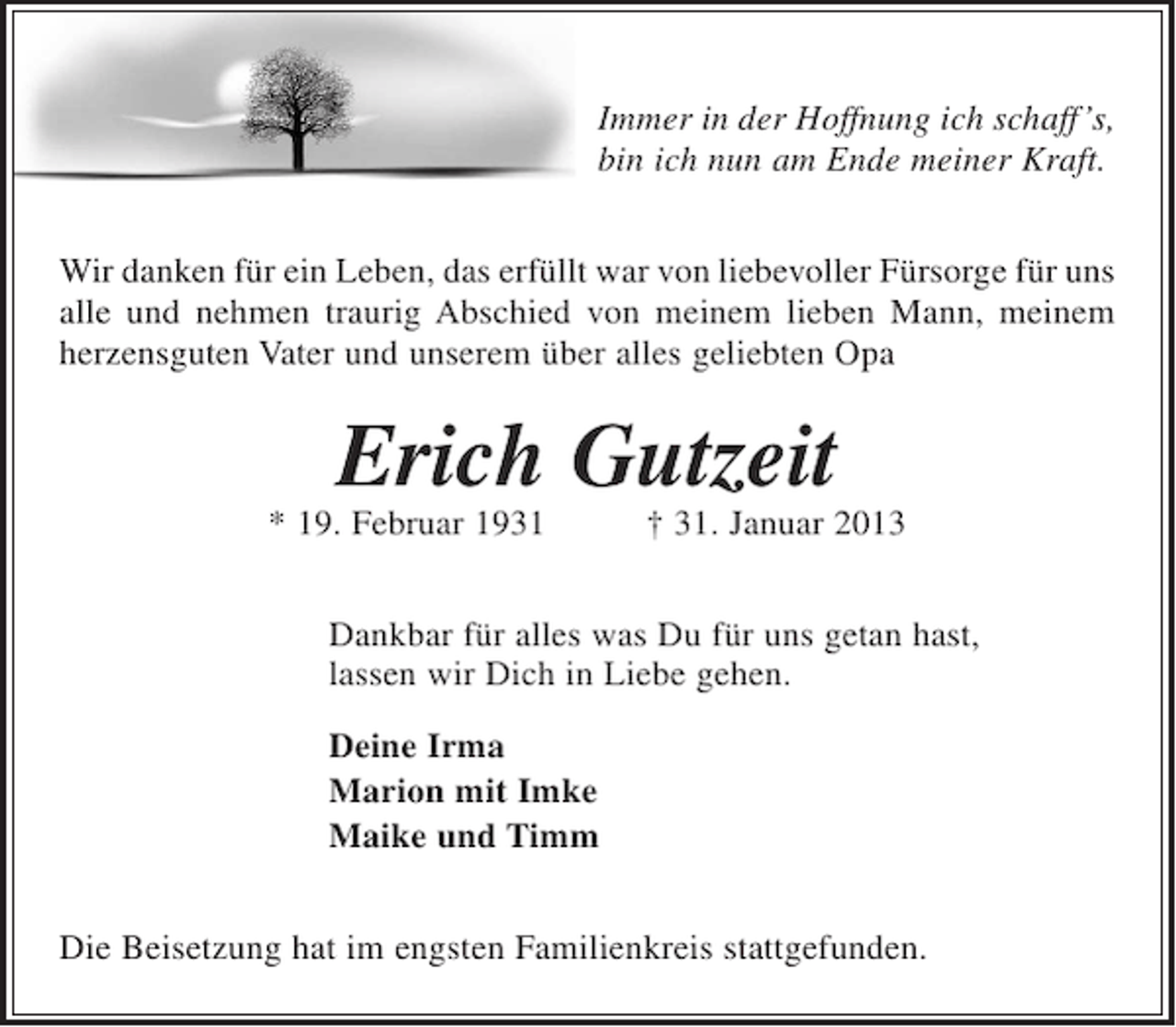 <p>Immer in der Hoffnung ich schaff's,<br />bin ich nun am Ende der Kraft.</p><p>Wir danken für ein Leben, das erfüllt war von liebevoller Fürsorge für uns alle und nehmen traurig Abschied von meinem lieben Mann, meinem herzensguten Vater und unserem über alles geliebten Opa</p><p>Erich Gutzeit<br />* 19. Februar 1931 + 31. Januar 2013</p><p>Dankbar für alles was du für uns getan hast, lassen wir dich in Liebe gehen.</p><p>Deine Irma<br />Marion und Imke<br />Maike und Timm</p><p>Die Beisetzung hat im engsten Familienkreis stattgefunden.</p>