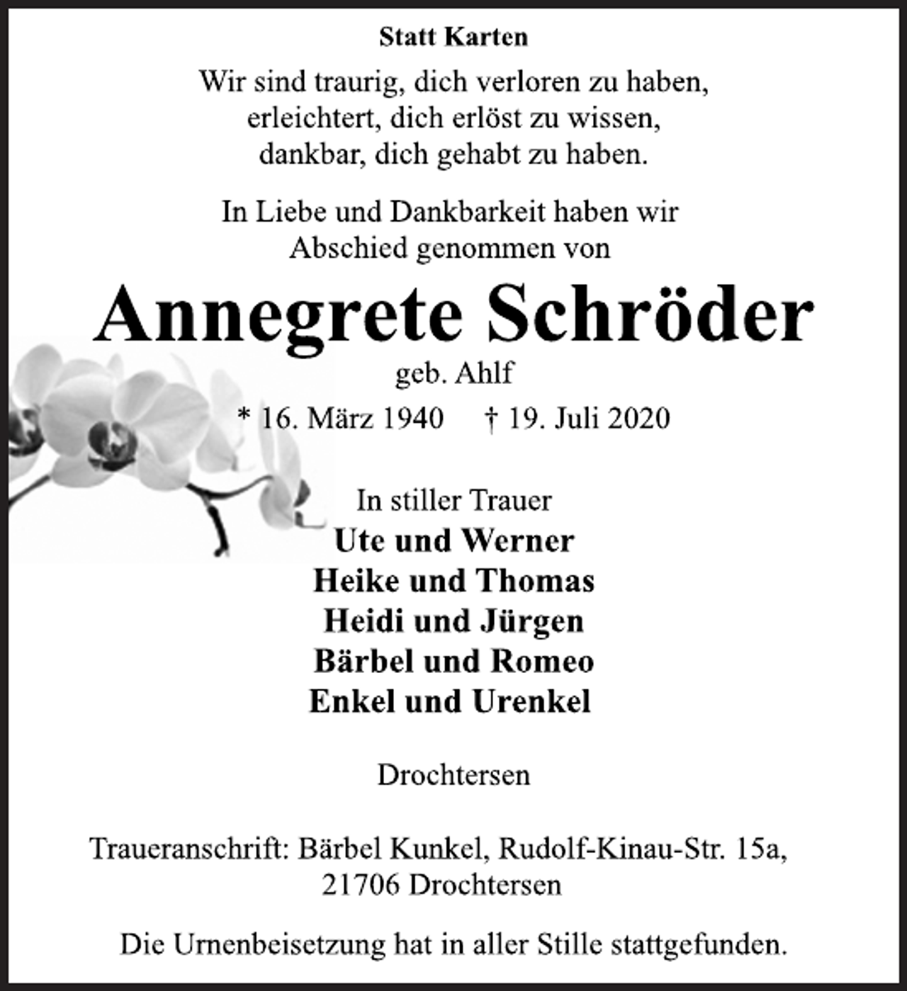 <p>Statt Karten<br />Wir sind traurig, dich verloren zu haben,<br />erleichtert, dich erlöst zu wissen,<br />dankbar, dich gehabt zu haben.<br />In Liebe und Dankbarkeit haben wir<br />Abschied genommen von<br />Annegrete Schröder<br />geb. Ahlf<br />* 16. März 1940 † 19. Juli 2020<br />In stiller Trauer<br />Ute und Werner<br />Heike und Thomas<br />Heidi und Jürgen<br />Bärbel und Romeo<br />Enkel und Urenkel<br />Drochtersen<br />Traueranschrift: Bärbel Kunkel, Rudolf-Kinau-Str. 15a,<br />21706 Drochtersen<br />Die Urnenbeisetzung hat in aller Stille stattgefunden.</p>
