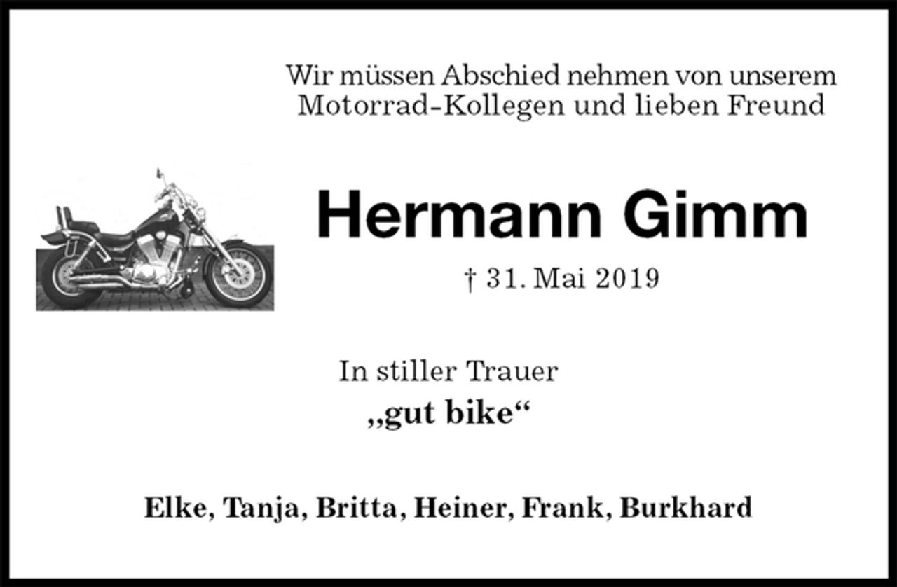 <p>Wir müssen Abschied nehmen von unserem Motorrad-Kollegen und lieben Freund<br />Hermann Gimm<br />† 31. Mai 2019<br />In stiller Trauer<br />„gut bike“<br />Elke, Tanja, Britta, Heiner, Frank, Burkhard</p>