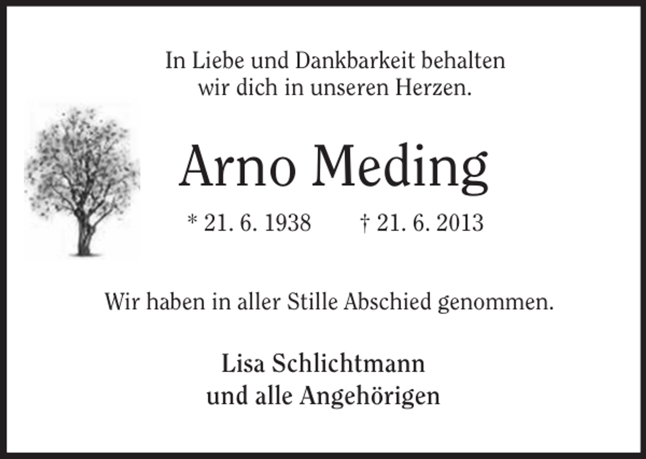 <p>In Liebe und Dankbarkeit behalten<br />wir dich in unseren Herzen.</p><p>Arno Meding<br />* 21. 6. 1938</p><p>† 21. 6. 2013</p><p>Wir haben in aller Stille Abschied genommen.</p><p>Lisa Schlichtmann<br />und alle Angehörigen</p>