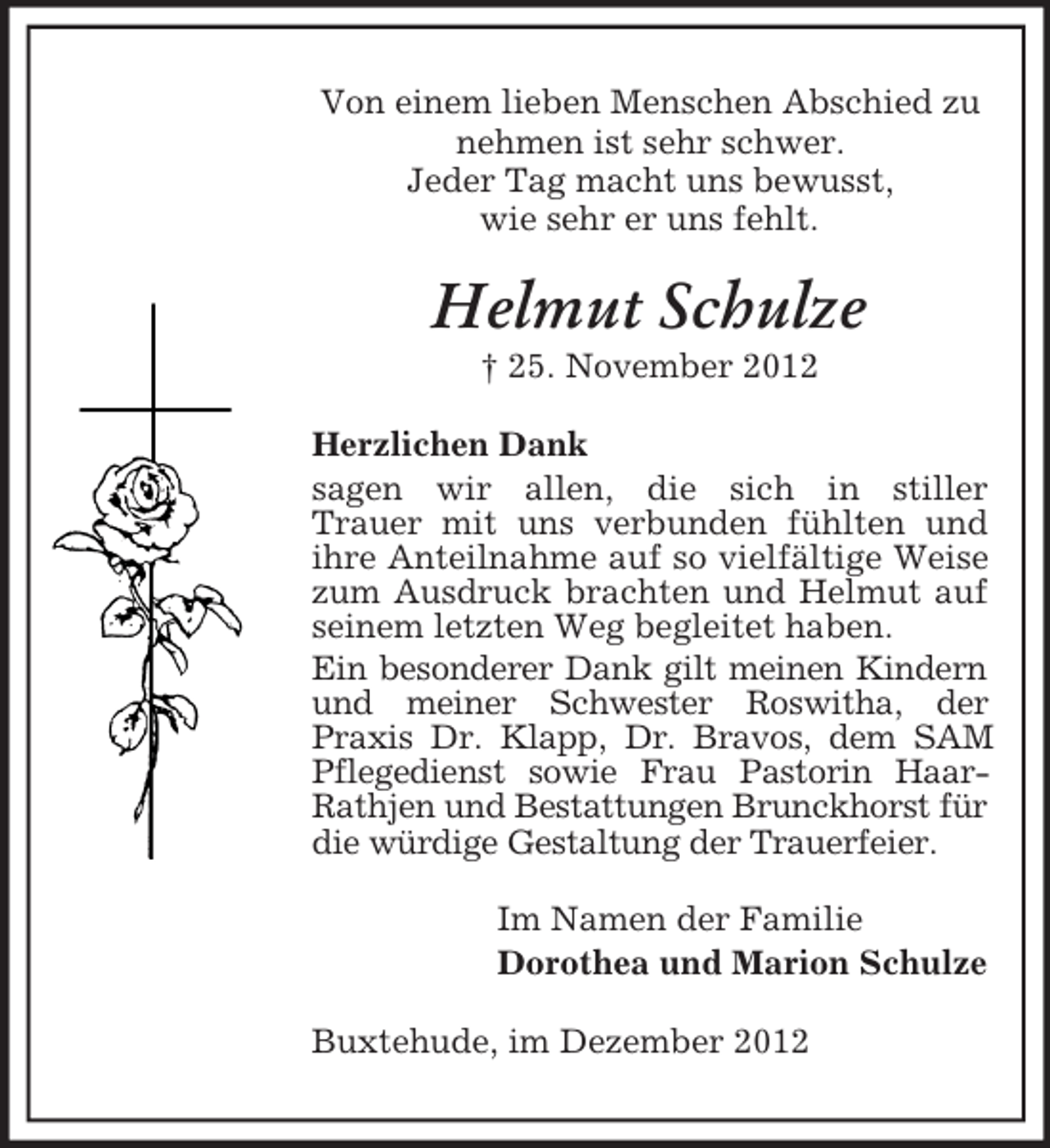 <p>Von einem lieben Menschen Abschied zu<br />nehmen ist sehr schwer.<br />Jeder Tag macht uns bewusst,<br />wie sehr er uns fehlt.</p><p>Helmut Schulze<br />† 25. November 2012<br />Herzlichen Dank<br />sagen wir allen, die sich in stiller<br />Trauer mit uns verbunden fühlten und<br />ihre Anteilnahme auf so vielfältige Weise<br />zum Ausdruck brachten und Helmut auf<br />seinem letzten Weg begleitet haben.<br />Ein besonderer Dank gilt meinen Kindern<br />und meiner Schwester Roswitha, der<br />Praxis Dr. Klapp, Dr. Bravos, dem SAM<br />Pflegedienst sowie Frau Pastorin HaarRathjen und Bestattungen Brunckhorst für<br />die würdige Gestaltung der Trauerfeier.<br />Im Namen der Familie<br />Dorothea und Marion Schulze<br />Buxtehude, im Dezember 2012</p>