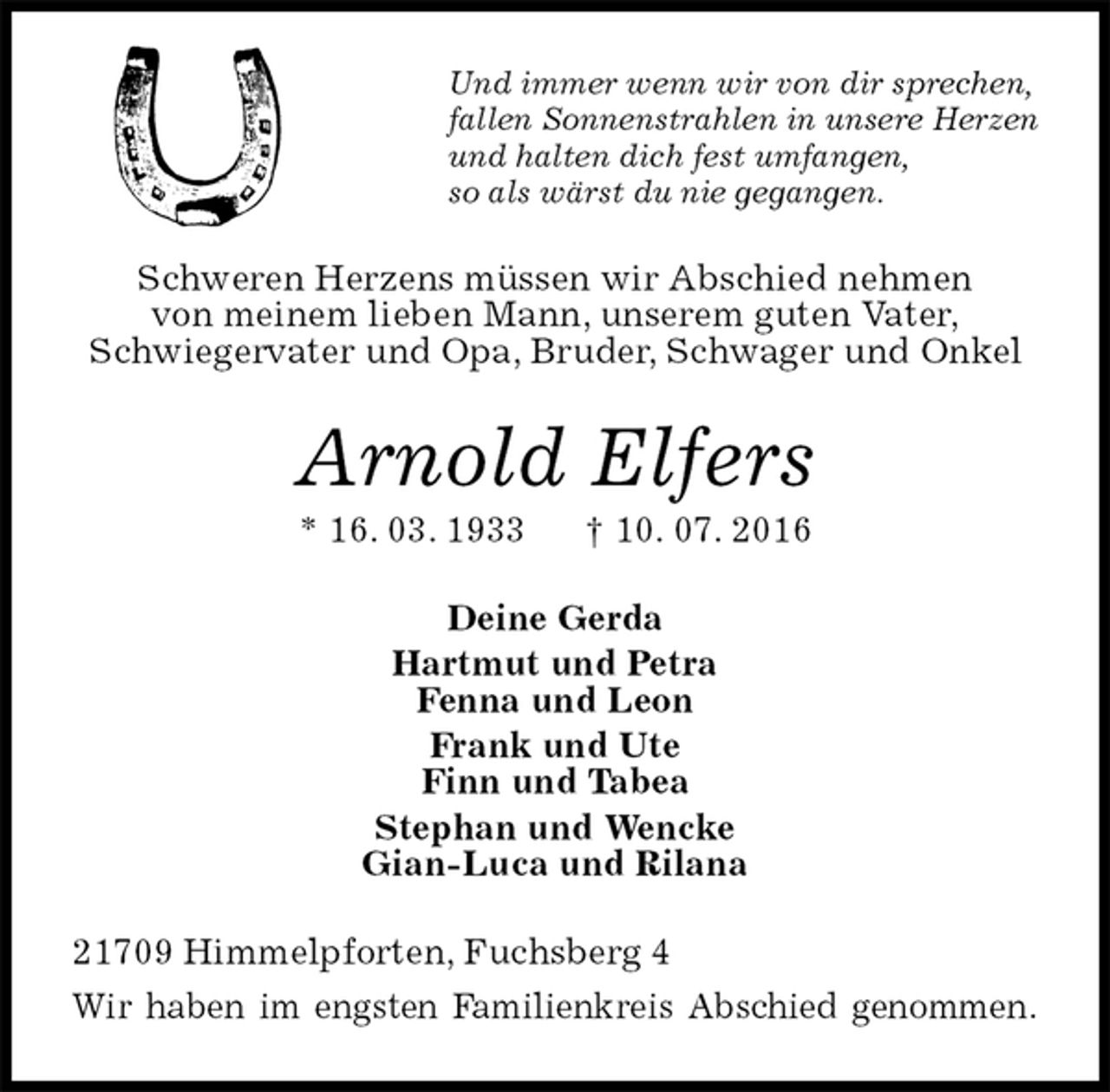 <p>Und immer wenn wir von dir sprechen,<br />fallen Sonnenstrahlen in unsere Herzen<br />und halten dich fest umfangen,<br />so als wärst du nie gegangen.<br />Schweren Herzens müssen wir Abschied nehmen<br />von meinem lieben Mann, unserem guten Vater,<br />Schwiegervater und Opa, Bruder, Schwager und Onkel<br />Arnold Elfers<br />* 16. 03. 1933 † 10. 07. 2016<br />Deine Gerda<br />Hartmut und Petra<br />Fenna und Leon<br />Frank und Ute<br />Finn und Tabea<br />Stephan und Wencke<br />Gian-Luca und Rilana<br />21709 Himmelpforten, Fuchsberg 4<br />Wir haben im engsten Familienkreis Abschied genommen.</p>