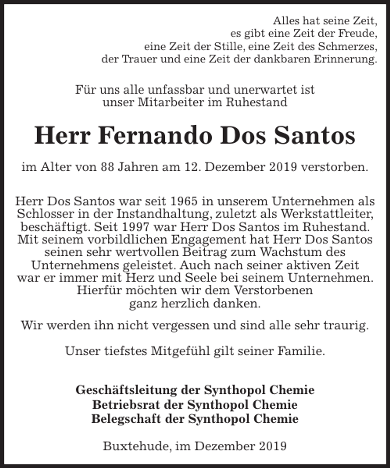 <p>Alles hat seine Zeit,<br />es gibt eine Zeit der Freude,<br />eine Zeit der Stille, eine Zeit des Schmerzes,<br />der Trauer und eine Zeit der dankbaren Erinnerung.<br />Für uns alle unfassbar und unerwartet ist<br />unser Mitarbeiter im Ruhestand<br />Herr Fernando Dos Santos<br />im Alter von 88 Jahren am 12. Dezember 2019 verstorben.<br />Herr Dos Santos war seit 1965 in unserem Unternehmen als Schlosser in der Instandhaltung, zuletzt als Werkstattleiter, beschäftigt. Seit 1997 war Herr Dos Santos im Ruhestand. Mit seinem vorbildlichen Engagement hat Herr Dos Santos seinen sehr wertvollen Beitrag zum Wachstum des<br />Unternehmens geleistet. Auch nach seiner aktiven Zeit<br />war er immer mit Herz und Seele bei seinem Unternehmen. Hierfür möchten wir dem Verstorbenen<br />ganz herzlich danken.<br />Wir werden ihn nicht vergessen und sind alle sehr traurig.</p>
<p>Unser tiefstes Mitgefühl gilt seiner Familie.</p>
<p>Geschäftsleitung der Synthopol Chemie<br />Betriebsrat der Synthopol Chemie<br />Belegschaft der Synthopol Chemie<br />Buxtehude, im Dezember 2019</p>