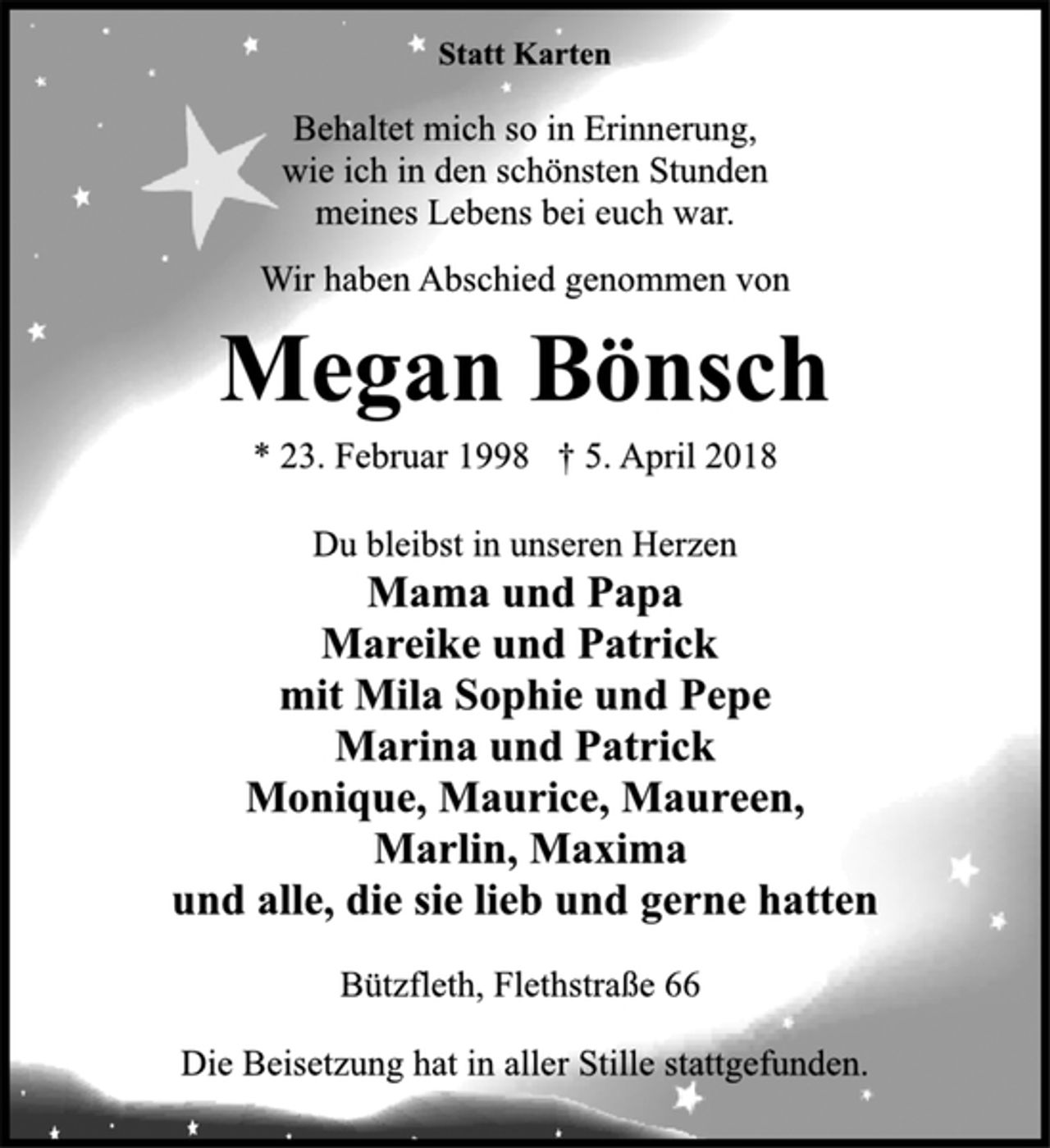 <p>Statt Karten<br />Behaltet mich so in Erinnerung,<br />wie ich in den schönsten Stunden<br />meines Lebens bei euch war.<br />Wir haben Abschied genommen von<br />Megan Bönsch<br />* 23. Februar 1998 † 5. April 2018<br />Du bleibst in unseren Herzen<br />Mama und Papa<br />Mareike und Patrick<br />mit Mila Sophie und Pepe<br />Marina und Patrick<br />Monique, Maurice, Maureen,<br />Marlin, Maxima<br />und alle, die sie lieb und gerne hatten<br />Bützfleth, Flethstraße 66<br />Die Beisetzung hat in aller Stille stattgefunden.</p>