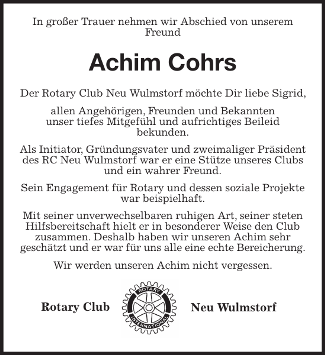 <p>Rotary Club<br />Neu Wulmstorf<br />In großer Trauer nehmen wir Abschied von unserem Freund</p>
<p>Achim Cohrs</p>
<p>Der Rotary Club Neu Wulmstorf möchte Dir liebe Sigrid, allen Angehörigen, Freunden und Bekannten<br />unser tiefes Mitgefühl und aufrichtiges Beileid<br />bekunden.<br />Als Initiator, Gründungsvater und zweimaliger Präsident des RC Neu Wulmstorf war er eine Stütze unseres Clubs und ein wahrer Freund.<br />Sein Engagement für Rotary und dessen soziale Projekte war beispielhaft.<br />Mit seiner unverwechselbaren ruhigen Art, seiner steten Hilfsbereitschaft hielt er in besonderer Weise den Club<br />zusammen. Deshalb haben wir unseren Achim sehr<br />geschätzt und er war für uns alle eine echte Bereicherung.<br />Wir werden unseren Achim nicht vergessen.</p>