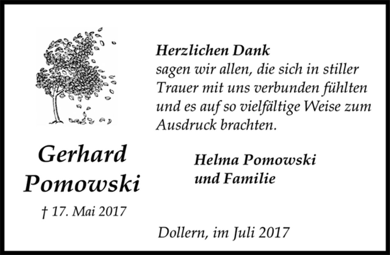 <p>Gerhard<br />Pomowski</p><p>† 17. Mai 2017<br />Herzlichen Dank</p><p>sagen wir allen, die sich in stiller<br />Trauer mit uns verbunden fühlten<br />und es auf so vielfältige Weise zum<br />Ausdruck brachten.</p><p>Helma Pomowski<br />und Familie</p><p>Dollern, im Juli 2017</p>