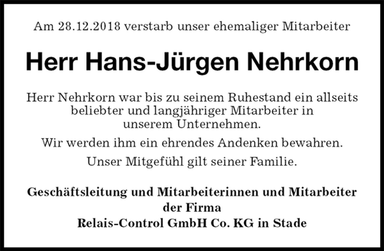 <p>Am 28.12.2018 verstarb unser ehemaliger Mitarbeiter<br />Herr Hans-Jürgen Nehrkorn<br />Herr Nehrkorn war bis zu seinem Ruhestand ein allseits beliebter und langjähriger Mitarbeiter in<br />unserem Unternehmen.<br />Wir werden ihm ein ehrendes Andenken bewahren.<br />Unser Mitgefühl gilt seiner Familie.<br />Geschäftsleitung und Mitarbeiterinnen und Mitarbeiter<br />der Firma<br />Relais-Control GmbH Co. KG in Stade</p>
