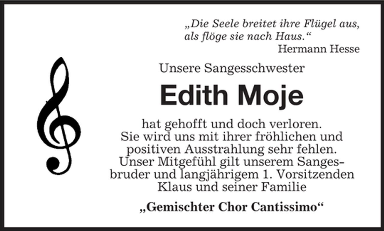 <p>„Die Seele breitet ihre Flügel aus, als flöge sie nach Haus.“ Hermann Hesse</p><p>Unsere Sangesschwester</p><p>Edith Moje<br />hat gehofft und doch verloren. Sie wird uns mit ihrer fröhlichen und positiven Ausstrahlung sehr fehlen. Unser Mitgefühl gilt unserem Sangesbruder und langjährigem 1. Vorsitzenden Klaus und seiner Familie „Gemischter Chor Cantissimo“</p>