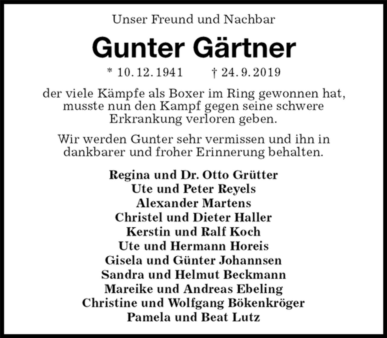 <p>Unser Freund und Nachbar<br />Gunter Gärtner<br />* 10. 12. 1941 † 24. 9. 2019<br />der viele Kämpfe als Boxer im Ring gewonnen hat, musste nun den Kampf gegen seine schwere<br />Erkrankung verloren geben.<br />Wir werden Gunter sehr vermissen und ihn in<br />dankbarer und froher Erinnerung behalten.<br />Regina und Dr. Otto Grütter<br />Ute und Peter Reyels<br />Alexander Martens<br />Christel und Dieter Haller<br />Kerstin und Ralf Koch<br />Ute und Hermann Horeis<br />Gisela und Günter Johannsen<br />Sandra und Helmut Beckmann<br />Mareike und Andreas Ebeling<br />Christine und Wolfgang Bökenkröger<br />Pamela und Beat Lutz</p>