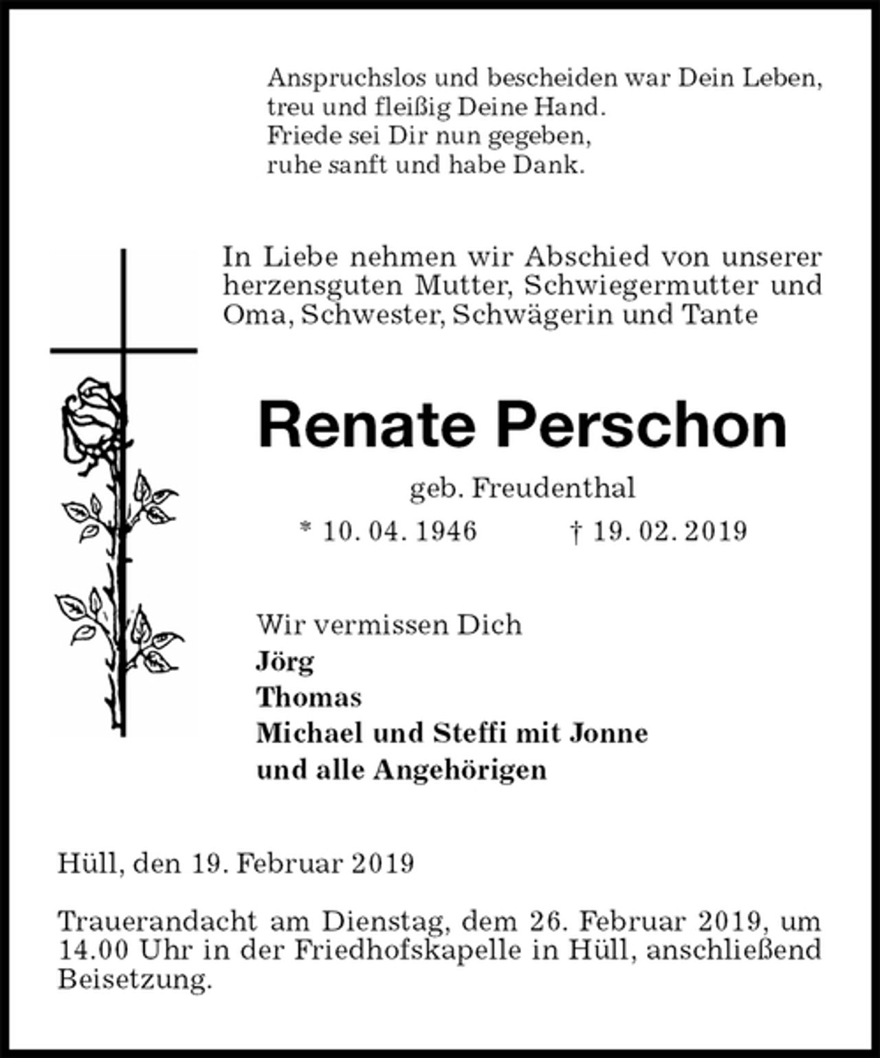 <p>Anspruchslos und bescheiden war Dein Leben,<br />treu und fleißig Deine Hand.<br />Friede sei Dir nun gegeben,<br />ruhe sanft und habe Dank.<br />In Liebe nehmen wir Abschied von unserer herzensguten Mutter, Schwiegermutter und Oma, Schwester, Schwägerin und Tante<br />Renate Perschon<br />geb. Freudenthal<br />* 10. 04. 1946 † 19. 02. 2019<br />Wir vermissen Dich<br />Jörg<br />Thomas<br />Michael und Steffi mit Jonne<br />und alle Angehörigen<br />Hüll, den 19. Februar 2019</p><p>Trauerandacht am Dienstag, dem 26. Februar 2019, um 14.00 Uhr in der Friedhofskapelle in Hüll, anschließend Beisetzung.</p>