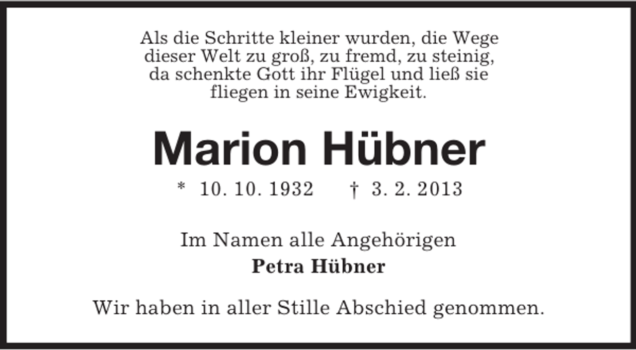 <p>Als die Schritte kleiner wurden, die Wege<br />dieser Welt zu groß, zu fremd, zu steinig,<br />da schenkte Gott ihr Flügel und ließ sie<br />fliegen in seine Ewigkeit.</p><p>Marion Hübner<br />* 10. 10. 1932</p><p>† 3. 2. 2013</p><p>Im Namen alle Angehörigen<br />Petra Hübner<br />Wir haben in aller Stille Abschied genommen.</p>