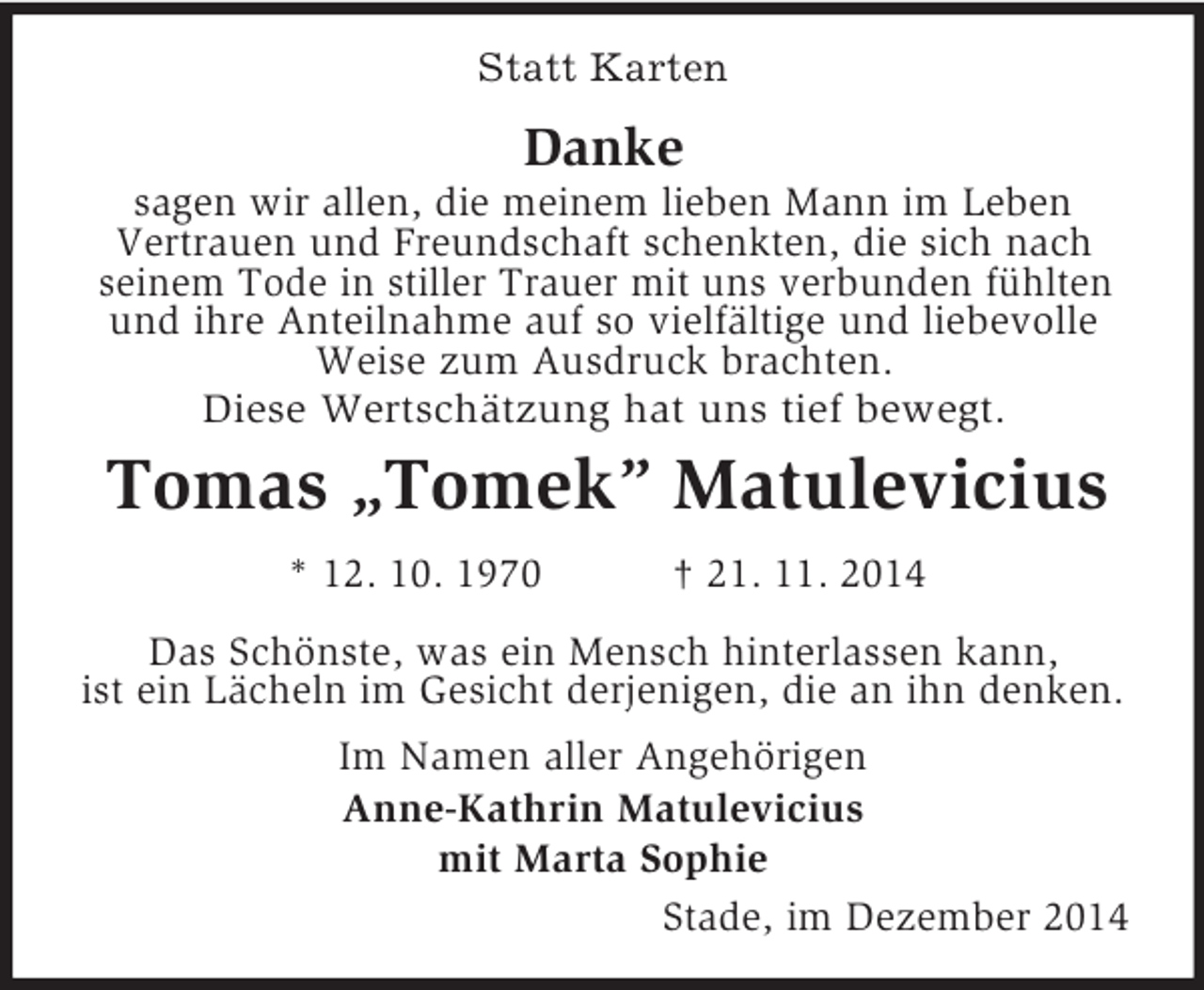 <p>Statt Karten<br />Danke<br />sagen wir allen, die meinem lieben Mann im Leben<br />Vertrauen und Freundschaft schenkten, die sich nach<br />seinem Tode in stiller Trauer mit uns verbunden fühlten und ihre Anteilnahme auf so vielfältige und liebevolle Weise zum Ausdruck brachten.<br />Diese Wertschätzung hat uns tief bewegt.<br />Tomas „Tomek” Matulevicius<br />* 12. 10. 1970 † 21. 11. 2014<br />Das Schönste, was ein Mensch hinterlassen kann,<br />ist ein Lächeln im Gesicht derjenigen, die an ihn denken.<br />Im Namen aller Angehörigen<br />Anne-Kathrin Matulevicius<br />mit Marta Sophie<br />Stade, im Dezember 2014</p>
