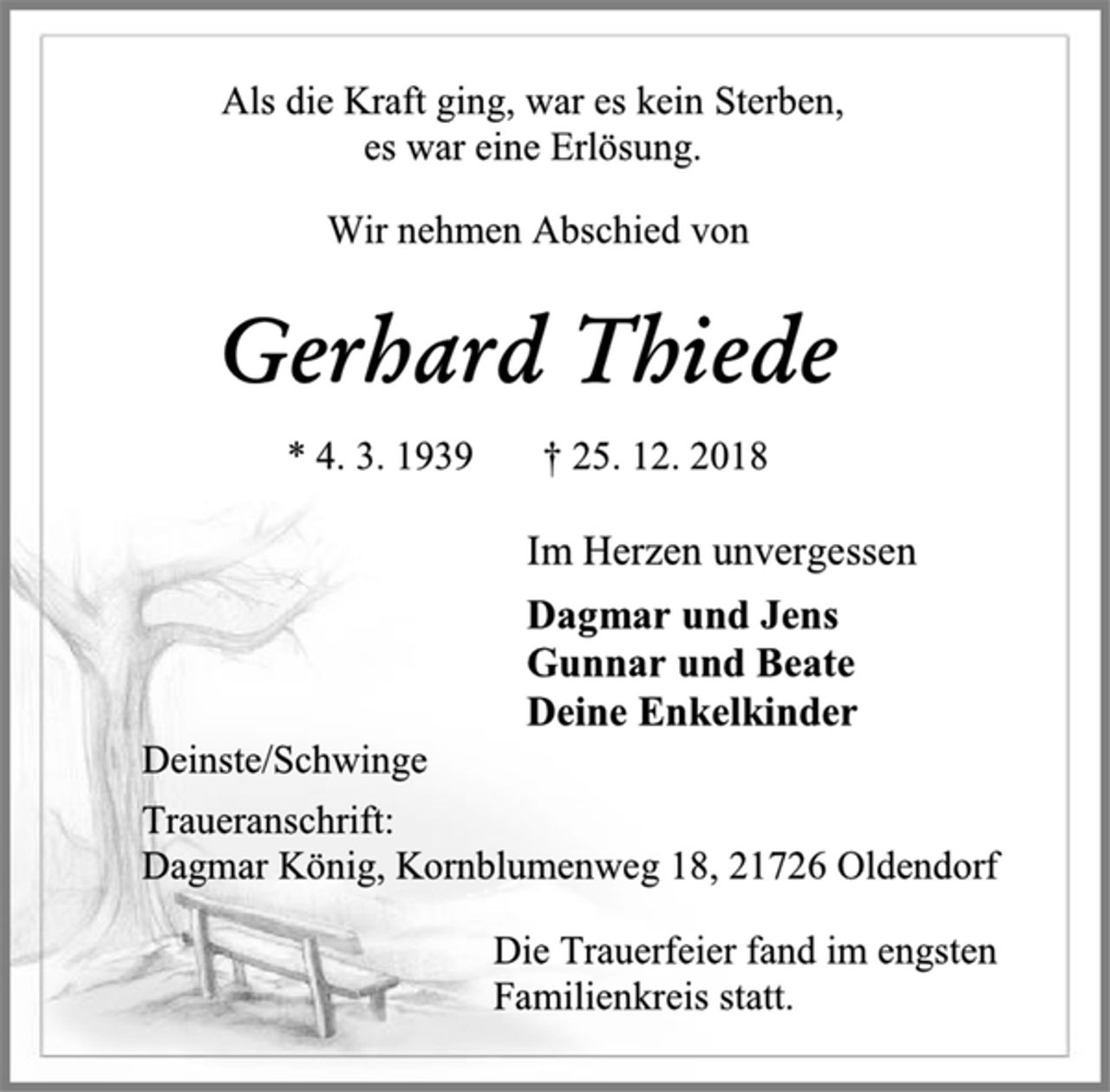 <p>Als die Kraft ging, war es kein Sterben,<br />es war eine Erlösung.<br />Gerhard Thiede<br />* 4. 3. 1939 † 25. 12. 2018<br />Wir nehmen Abschied von<br />Im Herzen unvergessen<br />Dagmar und Jens<br />Gunnar und Beate<br />Deine Enkelkinder<br />Deinste/Schwinge<br />Traueranschrift:<br />Dagmar König, Kornblumenweg 18, 21726 Oldendorf<br />Die Trauerfeier fand im engsten Familienkreis statt.</p>
