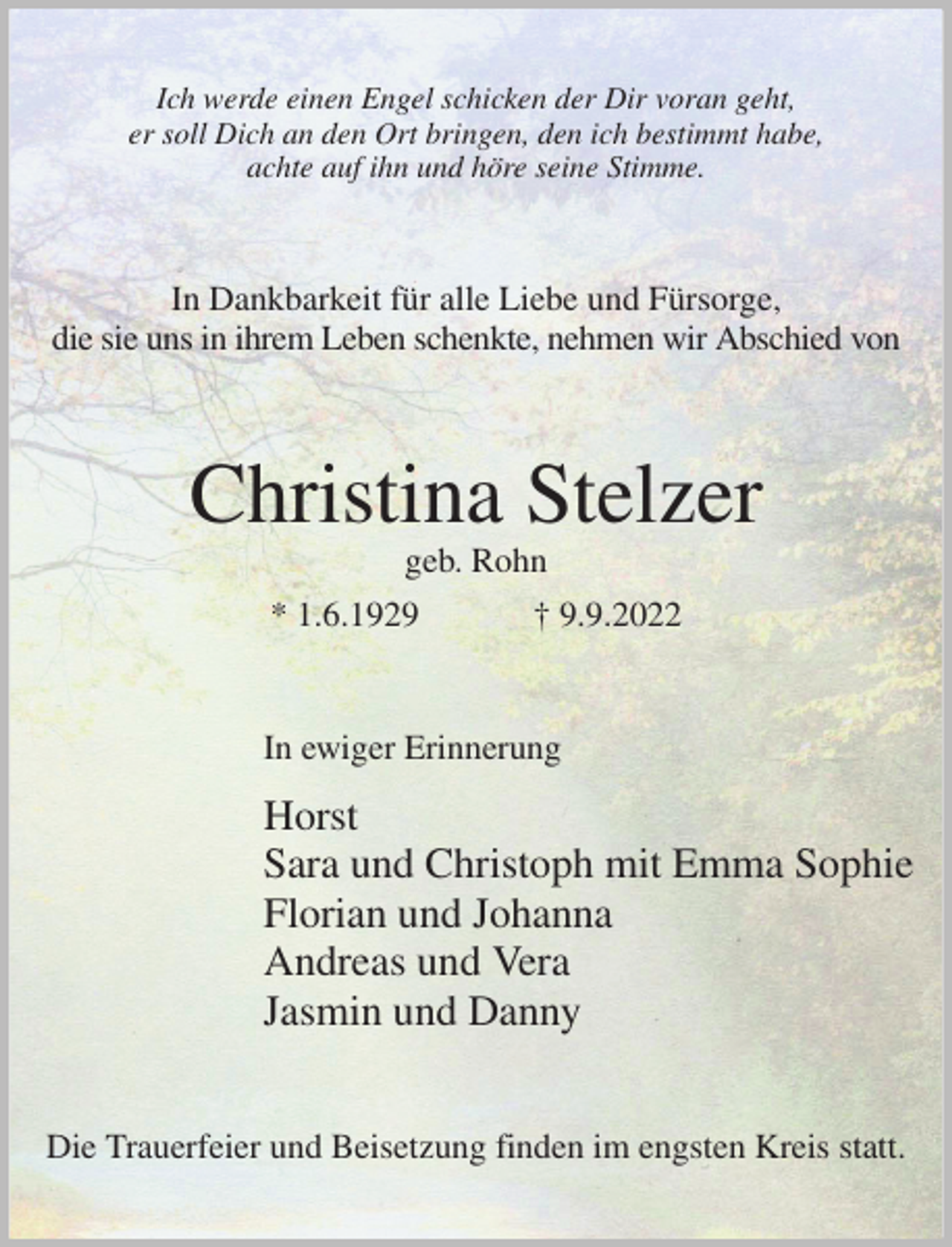 <p>Ich werde einen Engel schicken der Dir voran geht,<br />er soll Dich an den Ort bringen, den ich bestimmt habe,<br />achte auf ihn und höre seine Stimme.<br />In Dankbarkeit für alle Liebe und Fürsorge,<br />die sie uns in ihrem Leben schenkte, nehmen wir Abschied von<br />Christina Stelzer<br />geb. Rohn<br />* 1.6.1929 † 9.9.2022<br />In ewiger Erinnerung<br />Horst<br />Sara und Christoph mit Emma Sophie<br />Florian und Johanna<br />Andreas und Vera<br />Jasmin und Danny<br />Die Trauerfeier und Beisetzung finden im engsten Kreis statt.</p>