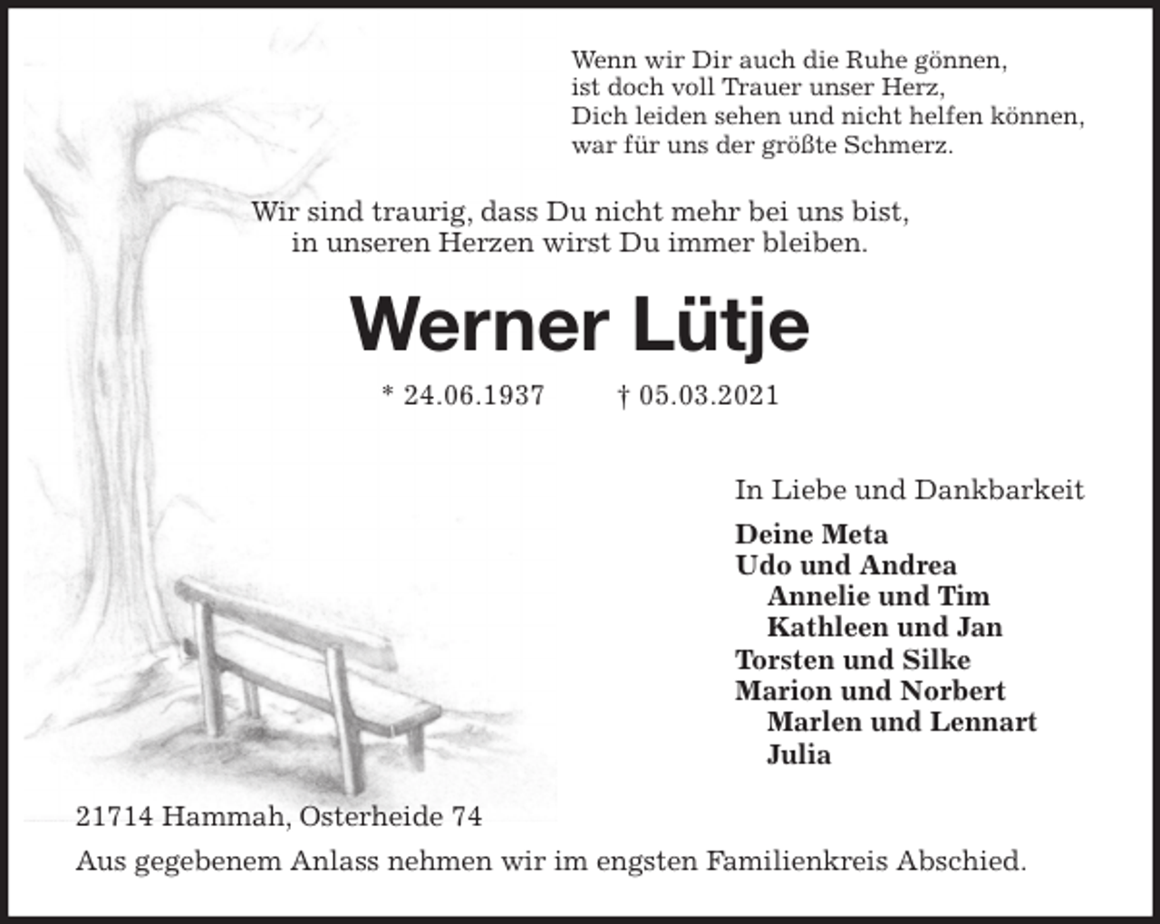 <p>Wenn wir Dir auch die Ruhe gönnen,<br />ist doch voll Trauer unser Herz,<br />Dich leiden sehen und nicht helfen können,<br />war für uns der größte Schmerz.<br />Wir sind traurig, dass Du nicht mehr bei uns bist,<br />in unseren Herzen wirst Du immer bleiben.<br />Werner Lütje<br />* 24.06.1937 † 05.03.2021</p>
<p>In Liebe und Dankbarkeit<br />Deine Meta<br />Udo und Andrea<br />Annelie und Tim<br />Kathleen und Jan<br />Torsten und Silke<br />Marion und Norbert<br />Marlen und Lennart<br />Julia<br />21714 Hammah, Osterheide 74<br />Aus gegebenem Anlass nehmen wir im engsten Familienkreis Abschied.</p>