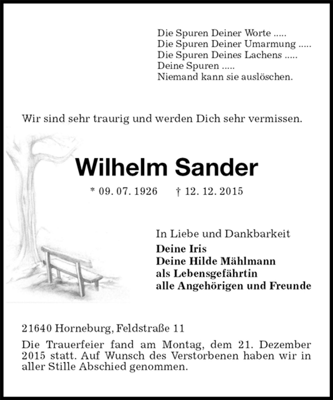 <p>Die Spuren Deiner Worte .....<br />Die Spuren Deiner Umarmung .....<br />Die Spuren Deines Lachens .....<br />Deine Spuren .....<br />Niemand kann sie auslöschen.<br />Wir sind sehr traurig und werden Dich sehr vermissen.<br />Wilhelm Sander<br />* 09. 07. 1926 † 12. 12. 2015<br />In Liebe und Dankbarkeit<br />Deine Iris<br />Deine Hilde Mählmann<br />als Lebensgefährtin<br />alle Angehörigen und Freunde<br />21640 Horneburg, Feldstraße 11<br />Die Trauerfeier fand am Montag, dem 21. Dezember 2015 statt. Auf Wunsch des Verstorbenen haben wir in aller Stille Abschied genommen.</p>