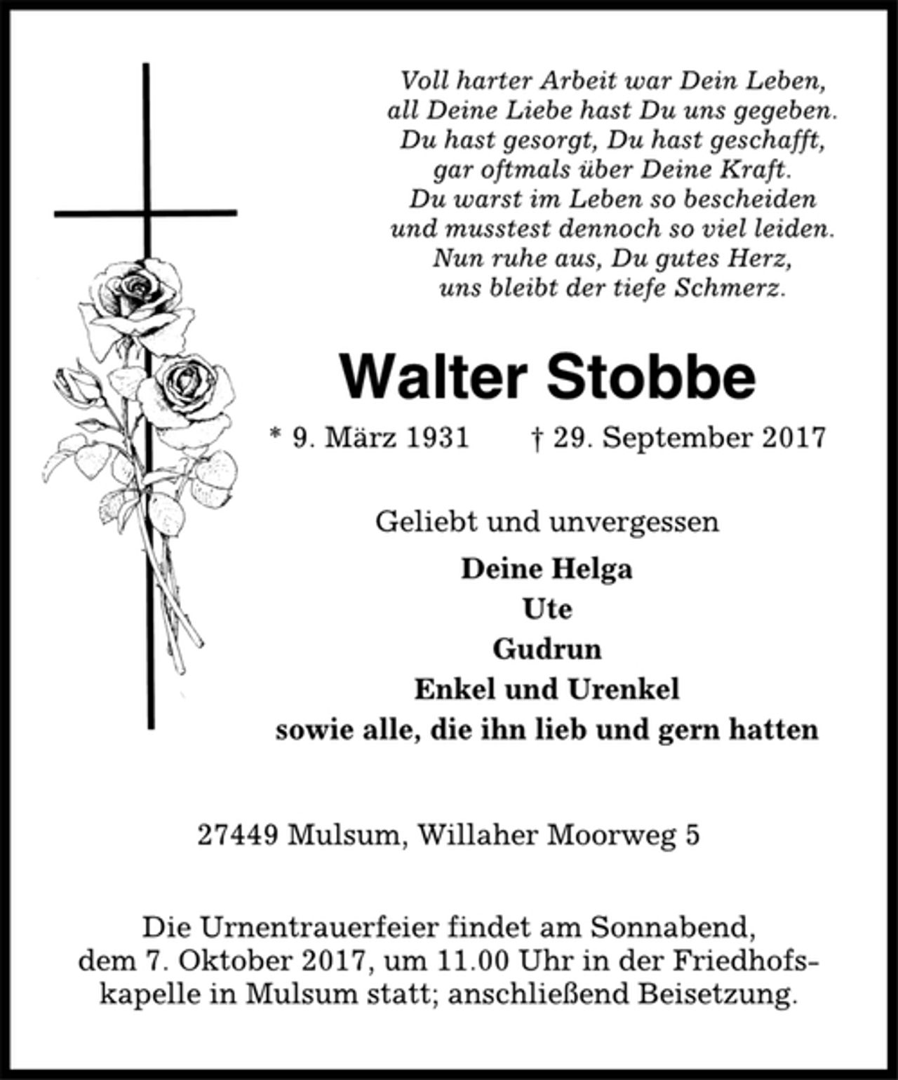 <p>Voll harter Arbeit war Dein Leben,<br />all Deine Liebe hast Du uns gegeben.<br />Du hast gesorgt, Du hast geschafft,<br />gar oftmals über Deine Kraft.<br />Du warst im Leben so bescheiden<br />und musstest dennoch so viel leiden.<br />Nun ruhe aus, Du gutes Herz,<br />uns bleibt der tiefe Schmerz.<br />Walter Stobbe<br />* 9. März 1931 † 29. September 2017<br />Geliebt und unvergessen<br />Deine Helga<br />Ute<br />Gudrun<br />Enkel und Urenkel<br />sowie alle, die ihn lieb und gern hatten<br />27449 Mulsum, Willaher Moorweg 5<br />Die Urnentrauerfeier findet am Sonnabend,<br />dem 7. Oktober 2017, um 11.00 Uhr in der Friedhofskapelle<br />in Mulsum statt; anschließend Beisetzung.</p>