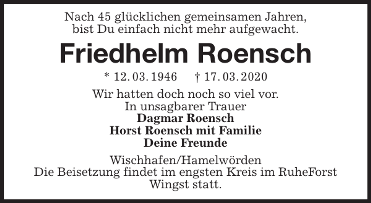<p>Nach 45 glücklichen gemeinsamen Jahren,<br />bist Du einfach nicht mehr aufgewacht.<br />Friedhelm Roensch<br />* 12. 03. 1946 † 17. 03. 2020<br />Wir hatten doch noch so viel vor.<br />In unsagbarer Trauer<br />Dagmar Roensch<br />Horst Roensch mit Familie<br />Deine Freunde<br />Wischhafen/Hamelwörden<br />Die Beisetzung findet im engsten Kreis im RuheForst Wingst statt.</p>