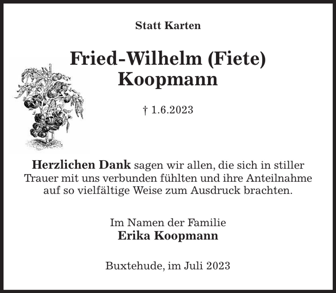 <p>Statt Karten<br />Fried-Wilhelm (Fiete)<br />Koopmann<br />† 1.6.2023</p><p>Herzlichen Dank sagen wir allen, die sich in stiller<br />Trauer mit uns verbunden fühlten und ihre Anteilnahme<br />auf so vielfältige Weise zum Ausdruck brachten.<br />Im Namen der Familie<br />Erika Koopmann<br />Buxtehude, im Juli 2023</p>