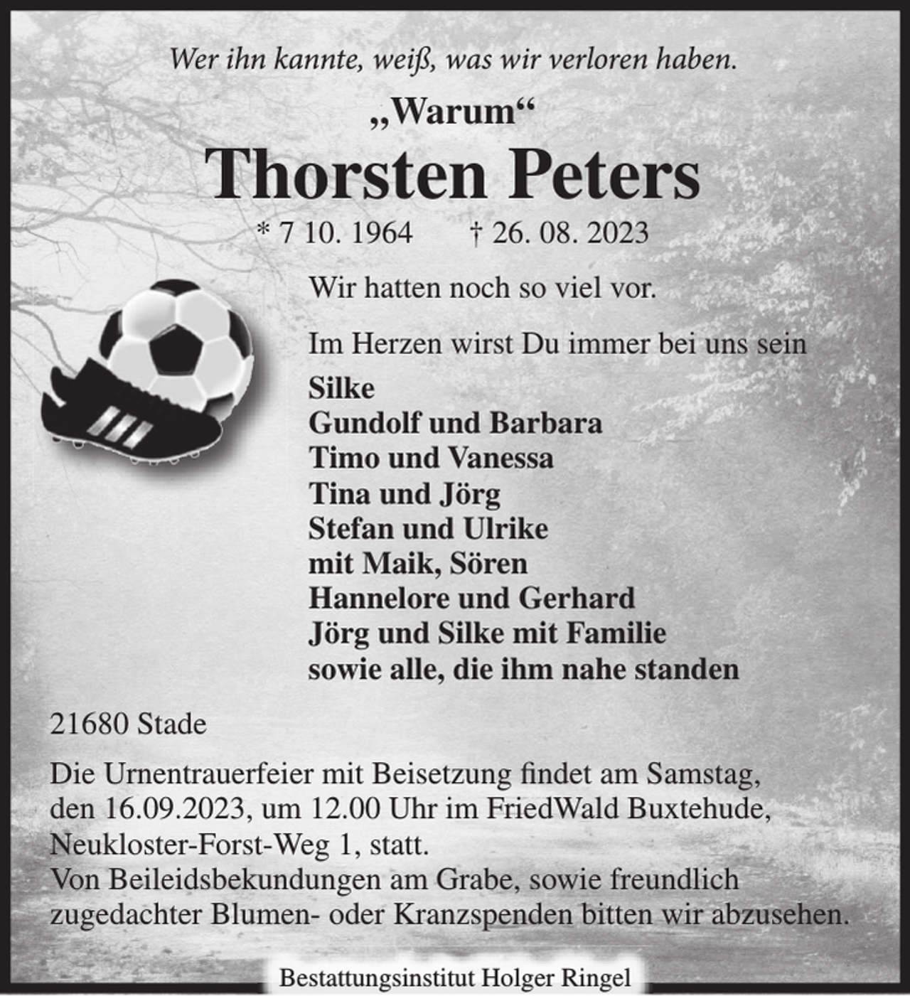 <p>Wer ihn kannte, weiß,<br />was wir verloren haben.<br />„Warum“<br />Thorsten Peters<br />* 07 10. 1964 † 26. 08. 2023<br />Wir hatten noch so viel vor<br />Im Herzen wirst Du immer bei uns sein<br />Silke<br />Gundolf und Barbara<br />Timo und Vanessa<br />Tina und Jörg<br />Stefan und Ulrike<br />mit Maik, Sören<br />Hannelore und Gerhard<br />Jörg und Silke mit Familie<br />sowie alle, die ihm nahe standen.<br />21680 Stade<br />Die Urnentrauerfeier mit Beisetzung findet am Samstag, den 16.09.2023, um 12.00 Uhr im FriedWald Buxtehude, Neukloster-Forst-Weg 1, statt.<br />Von Beileidsbekundungen am Grabe, sowie freundlich zugedachter Blumen- oder Kranzspenden bitten wir abzusehen.</p>