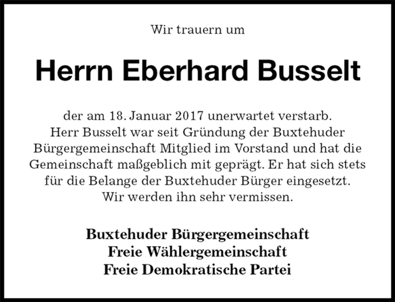 <p>Wir trauern um<br />Herrn Eberhard Busselt<br />der am 18. Januar 2017 unerwartet verstarb.<br />Herr Busselt war seit Gründung der Buxtehuder<br />Bürgergemeinschaft Mitglied im Vorstand und hat die Gemeinschaft maßgeblich mit geprägt. Er hat sich stets für die Belange der Buxtehuder Bürger eingesetzt.<br />Wir werden ihn sehr vermissen.<br />Buxtehuder Bürgergemeinschaft<br />Freie Wählergemeinschaft<br />Freie Demokratische Partei</p>
