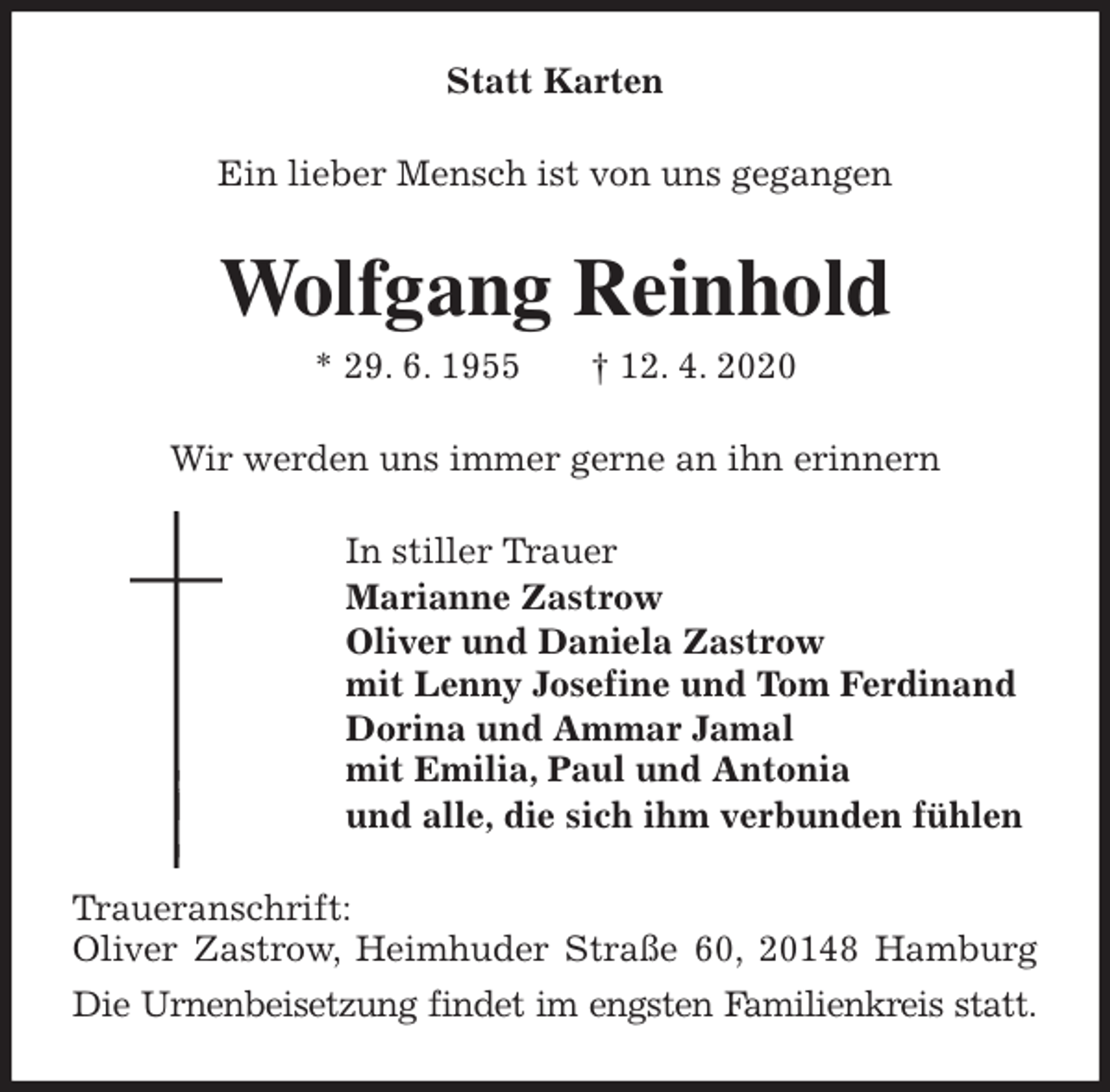 <p>Statt Karten<br />Ein lieber Mensch ist von uns gegangen<br />Wolfgang Reinhold<br />* 29. 6. 1955 † 12. 4. 2020<br />Wir werden uns immer gerne an ihn erinnern<br />In stiller Trauer<br />Marianne Zastrow<br />Oliver und Daniela Zastrow<br />mit Lenny Josefine und Tom Ferdinand<br />Dorina und Ammar Jamal<br />mit Emilia, Paul und Antonia<br />und alle, die sich ihm verbunden fühlen<br />Traueranschrift:<br />Oliver Zastrow, Heimhuder Straße 60, 20148 Hamburg<br />Die Urnenbeisetzung findet im engsten Familienkreis statt.</p>