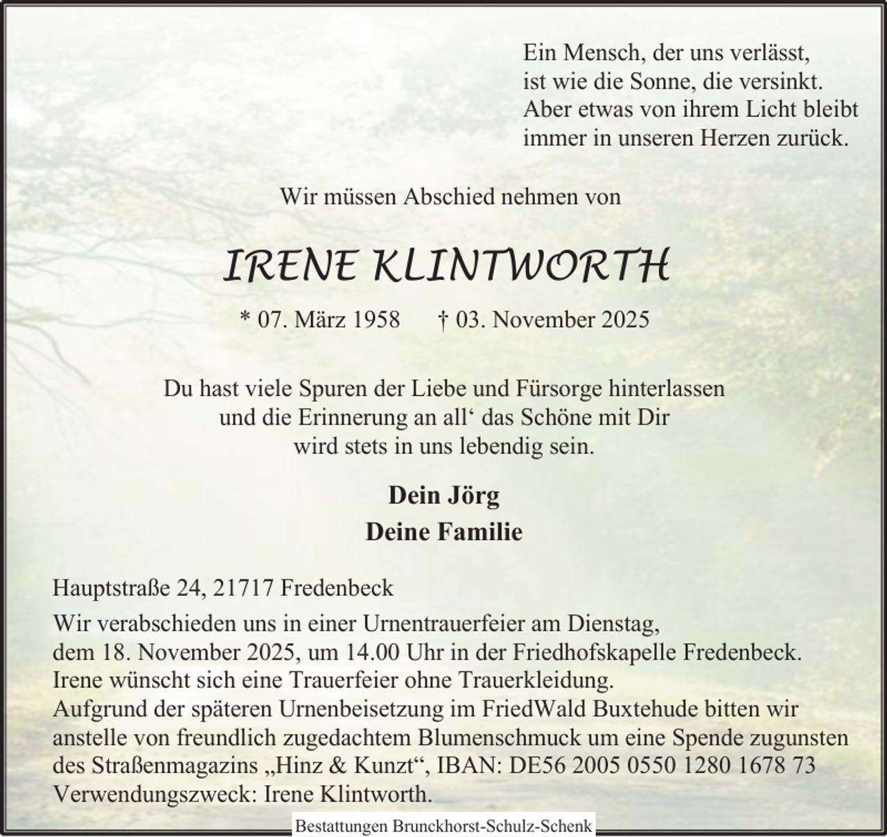 <p>Ein Mensch, der uns verlässt,<br />ist wie die Sonne, die versinkt.<br />Aber etwas von ihrem Licht bleibt<br />immer in unseren Herzen zurück.<br />Wir müssen Abschied nehmen von</p><p>IRENE KLINTWORTH<br />* 07. März 1958</p><p>† 03. November 2025</p><p>Du hast viele Spuren der Liebe und Fürsorge hinterlassen<br />und die Erinnerung an all‘ das Schöne mit Dir<br />wird stets in uns lebendig sein.</p><p>Dein Jörg<br />Deine Familie<br />Hauptstraße 24, 21717 Fredenbeck<br />Wir verabschieden uns in einer Urnentrauerfeier am Dienstag,<br />dem 18. November 2025, um 14.00 Uhr in der Friedhofskapelle Fredenbeck.<br />Irene wünscht sich eine Trauerfeier ohne Trauerkleidung.<br />Aufgrund der späteren Urnenbeisetzung im FriedWald Buxtehude bitten wir<br />anstelle von freundlich zugedachtem Blumenschmuck um eine Spende zugunsten<br />des Straßenmagazins „Hinz &amp; Kunzt“, IBAN: DE56 2050 1280 1678 73<br />Verwendungszweck: Irene Klintworth.<br />Bestattungen Brunckhorst-Schulz-Schenk</p>