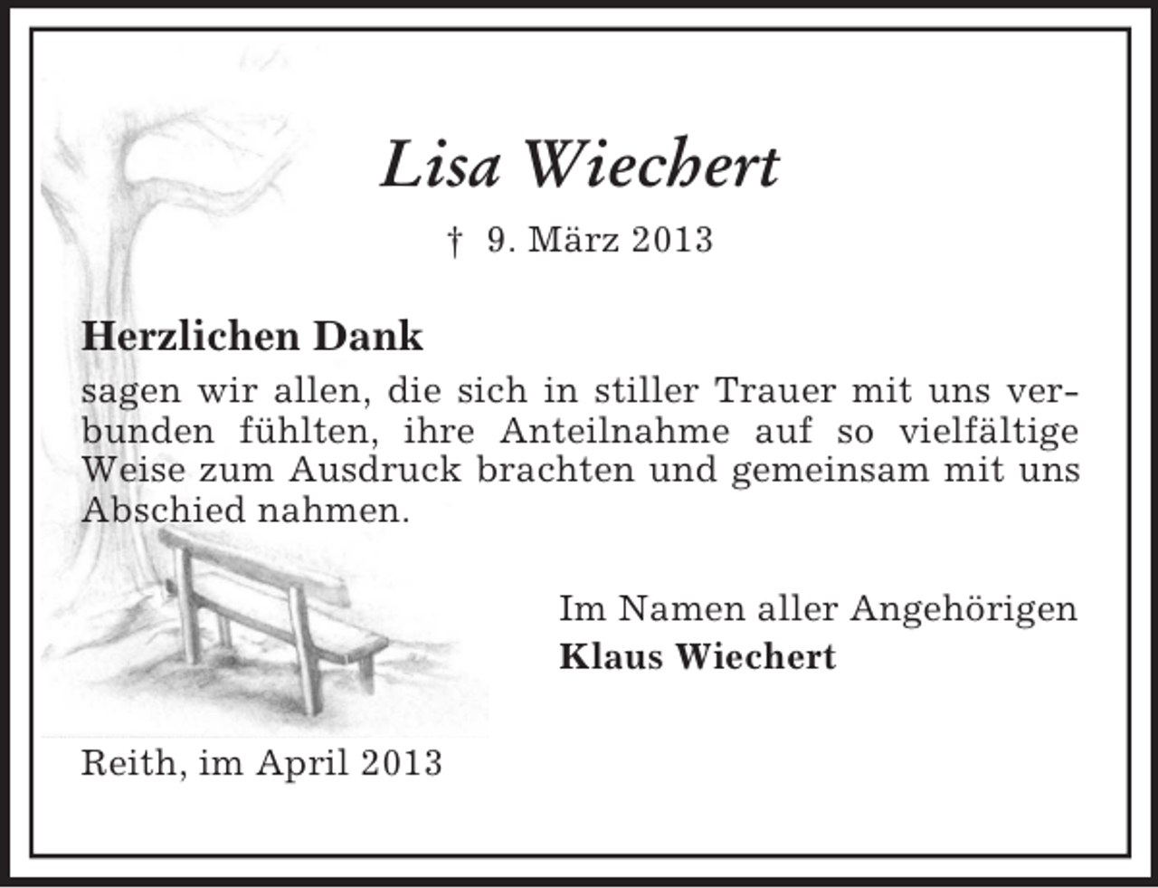 <p>Lisa Wiechert<br />† 9. März 2013</p><p>Herzlichen Dank<br />sagen wir allen, die sich in stiller Trauer mit uns verbunden fühlten, ihre Anteilnahme auf so vielfältige<br />Weise zum Ausdruck brachten und gemeinsam mit uns<br />Abschied nahmen.<br />Im Namen aller Angehörigen<br />Klaus Wiechert<br />Reith, im April 2013</p>