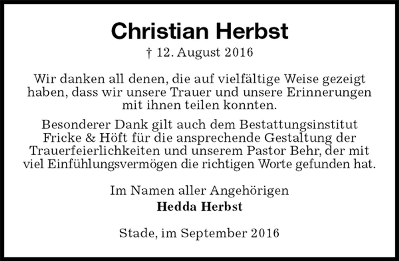 <p>Christian Herbst<br />† 12. August 2016<br />Wir danken all denen, die auf vielfältige Weise gezeigt haben, dass wir unsere Trauer und unsere Erinnerungen mit ihnen teilen konnten.<br />Besonderer Dank gilt auch dem Bestattungsinstitut<br />Fricke &amp; Höft für die ansprechende Gestaltung der<br />Trauerfeierlichkeiten und unserem Pastor Behr, der mit<br />viel Einfühlungsvermögen die richtigen Worte gefunden hat.<br />Im Namen aller Angehörigen<br />Hedda Herbst<br />Stade, im September 2016</p>