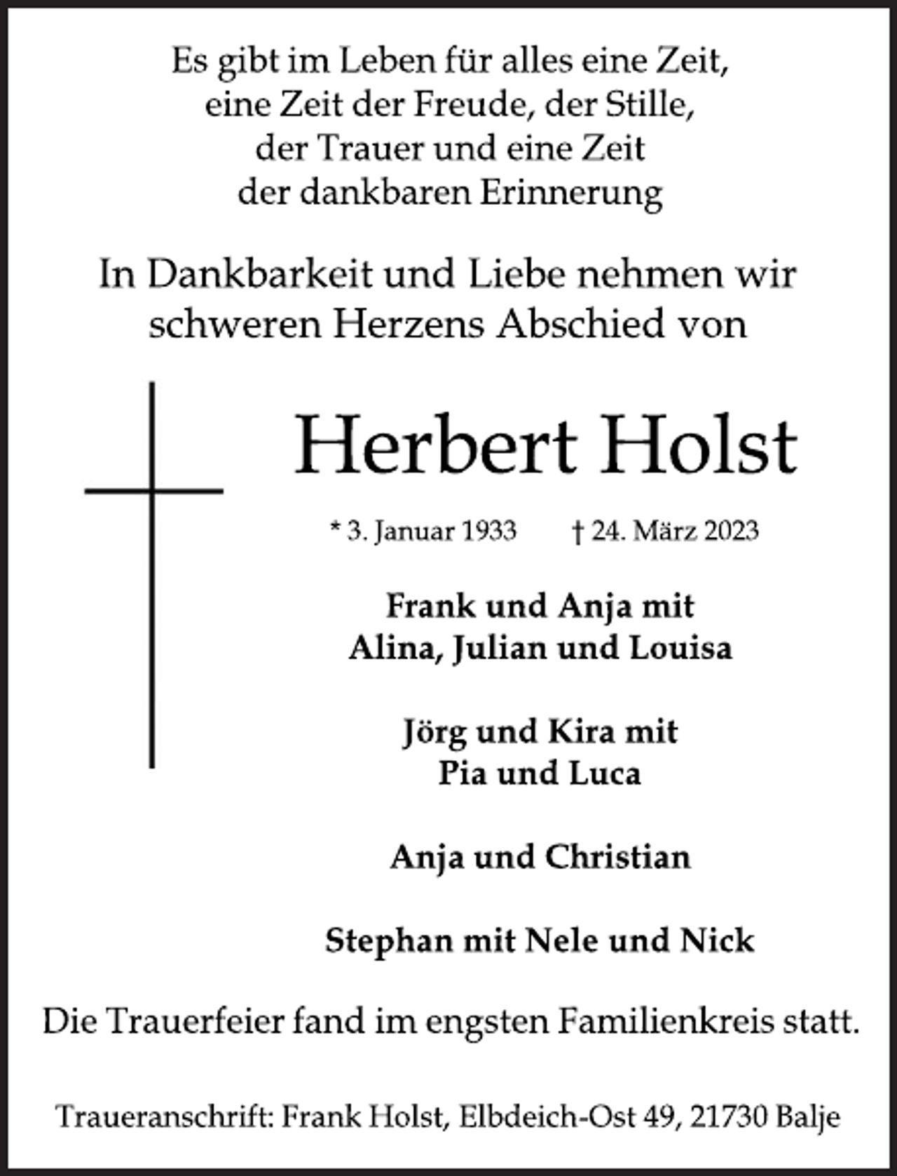 <p>Es gibt im Leben für alles eine Zeit,<br />eine Zeit der Freude, der Stille,<br />der Trauer und eine Zeit<br />der dankbaren Erinnerung<br />In Dankbarkeit und Liebe nehmen wir<br />schweren Herzens Abschied von<br />Herbert Holst<br />* 3. Januar 1933 † 24. März 2023<br />Frank und Anja mit<br />Alina, Julian und Louisa<br />Jörg und Kira mit<br />Pia und Luca<br />Anja und Christian<br />Stephan mit Nele und Nick<br />Die Trauerfeier fand im engsten Familienkreis statt.<br />Traueranschrift: Frank Holst, Elbdeich-Ost 49, 21730 Balje</p>
